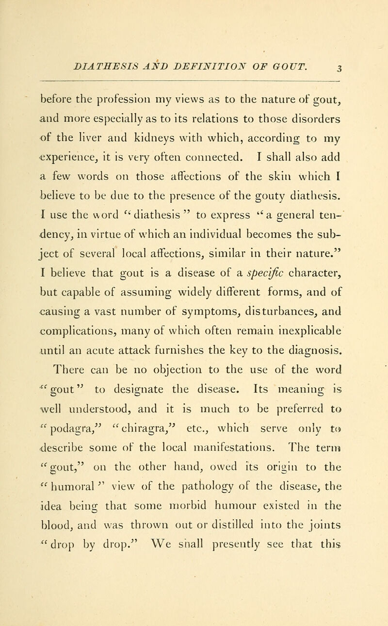 before the profession my views as to the nature of gout, and more especially as to its relations to those disorders of the liver and kidneys with which, according to my experience, it is very often connected. I shall also add a few words on those affections of the skin which I believe to be due to the presence of the gouty diathesis. I use the word  diathesis  to express a general ten- dency, in virtue of which an individual becomes the sub- ject of several local affections, similar in their nature. I believe that gout is a disease of a specific character, but capable of assuming widely different forms, and of causing a vast number of symptoms, disturbances, and complications, many of which often remain inexplicable until an acute attack furnishes the key to the diagnosis. There can be no objection to the use of the word *' gout to designate the disease. Its meaning is well understood, and it is much to be preferred to u podagra, chiragra, etc., which serve only to describe some of the local manifestations. The term gout, on the other hand, owed its origin to the il humoral  view of the pathology of the disease, the idea being that some morbid humour existed in the blood, and was thrown out or distilled into the joints drop by drop. We shall presently see that this