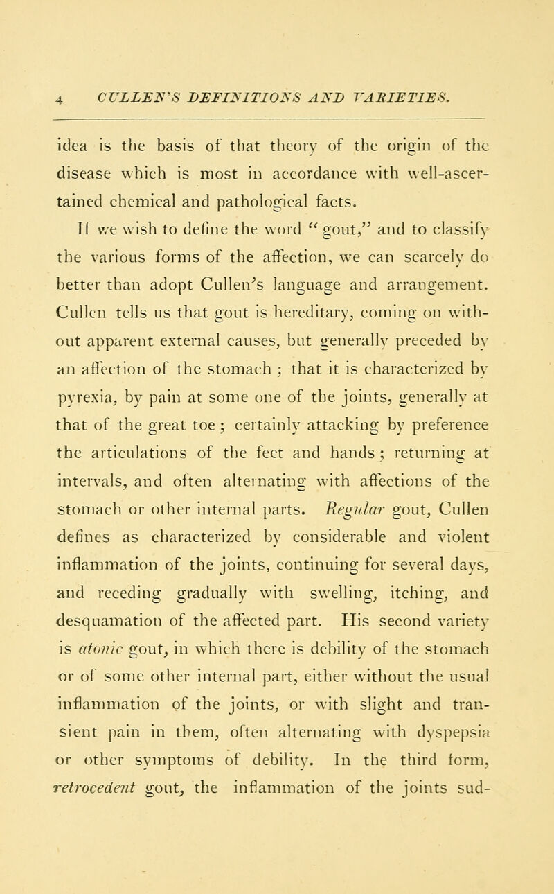 idea is the basis of that theory of the origin of the disease which is most in accordance with well-ascer- tained chemical and pathological facts. If we wish to define the word  gout, and to classify the various forms of the affection, we can scarcely do better than adopt Cullen's language and arrangement. Cullen tells us that gout is hereditary, coming on with- out apparent external causes, but generally preceded by an affection of the stomach ; that it is characterized by pyrexia, by pain at some one of the joints, generally at that of the great toe ; certainly attacking by preference the articulations of the feet and hands ; returning at intervals, and often alternating with affections of the stomach or other internal parts. Regular gout, Cullen defines as characterized by considerable and violent inflammation of the joints, continuing for several days, and receding gradually with swelling, itching, and desquamation of the affected part. His second variety is atonic gout, in which there is debility of the stomach or of some other internal part, either without the usual inflammation of the joints, or with slight and tran- sient pain in them, often alternating with dyspepsia or other symptoms of debility. In the third form, retrocedent gout, the inflammation of the joints sud-
