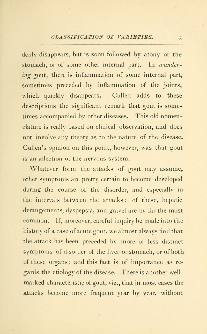 denly disappears, but is soon followed by atony of the stomach, or of some other internal part. In wander- ing gout, there is inflammation of some internal part, sometimes preceded by inflammation of the joints, which quickly disappears. Cullen adds to these descriptions the significant remark that gout is some- times accompanied by other diseases. This old nomen- clature is really based on clinical observation, and does not involve any theory as to the nature of the disease. Cullen's opinion on this point, however, was that gout is an affection of the nervous system. Whatever form the attacks of gout may assume, other symptoms are pretty certain to become developed during the course of the disorder, and especially in the intervals between the attacks: of these, hepatic derangements, dyspepsia, and gravel are by far the most common. If, moreover, careful inquiry be made into the history of a case of acute gout, we almost always find that the attack has been preceded by more or less distinct symptoms of disorder of the liver or stomach, or of both of these organs; and this fact is of importance as re- gards the etiology of the disease. There is another well- marked characteristic of gout, viz., that in most cases the attacks become more frequent year by year, without