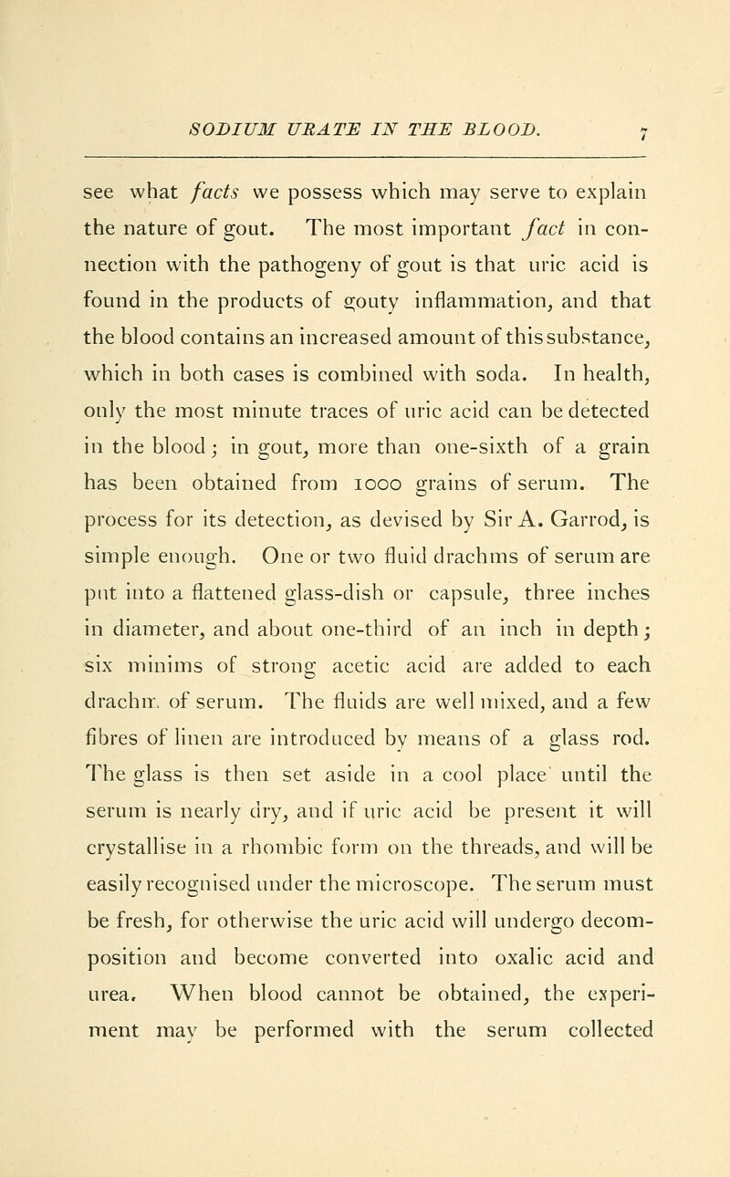 SODIUM URATE IN THE BLOOD. see what facts we possess which may serve to explain the nature of gout. The most important fact in con- nection with the pathogeny of gout is that uric acid is found in the products of s;outy inflammation, and that the blood contains an increased amount of this substance, which in both cases is combined with soda. In health, only the most minute traces of uric acid can be detected in the blood; in gout, more than one-sixth of a grain has been obtained from iooo grains of serum. The process for its detection, as devised by Sir A. Garrod, is simple enough. One or two fluid drachms of serum are put into a flattened glass-dish or capsule, three inches in diameter, and about one-third of an inch in depth; six minims of strong acetic acid are added to each drachm of serum. The fluids are well mixed, and a few fibres of linen are introduced by means of a glass rod. The glass is then set aside in a cool place until the serum is nearly dry, and if uric acid be present it will crystallise in a rhombic form on the threads, and will be easily recognised under the microscope. The serum must be fresh, for otherwise the uric acid will undergo decom- position and become converted into oxalic acid and urea. When blood cannot be obtained, the experi- ment may be performed with the serum collected