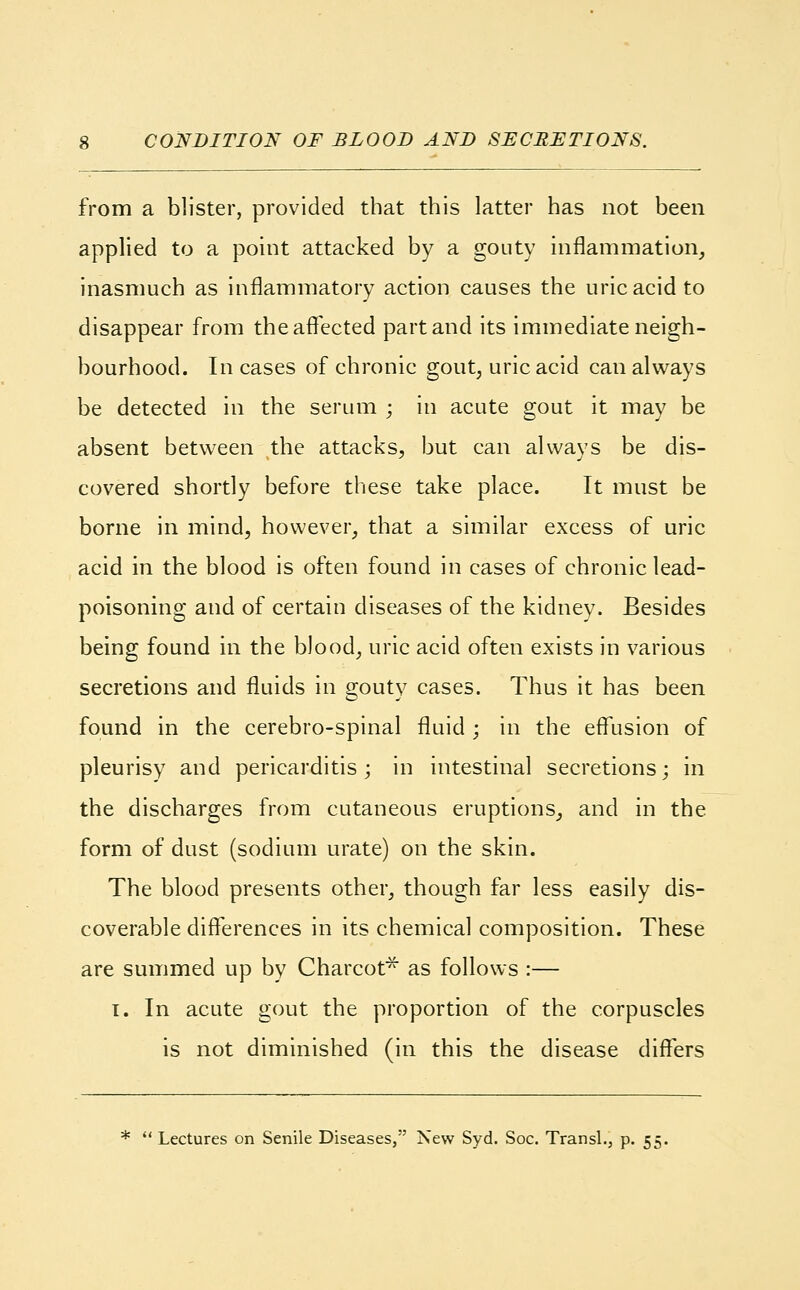 CONDITION OF BLOOD AND SECRETIONS. from a blister, provided that this latter has not been applied to a point attacked by a gouty inflammation, inasmuch as inflammatory action causes the uric acid to disappear from the affected part and its immediate neigh- bourhood. In cases of chronic gout, uric acid can always be detected in the serum ; in acute gout it may be absent between the attacks, but can always be dis- covered shortly before these take place. It must be borne in mind, however, that a similar excess of uric acid in the blood is often found in cases of chronic lead- poisoning and of certain diseases of the kidney. Besides being found in the blood, uric acid often exists in various secretions and fluids in gouty cases. Thus it has been found in the cerebro-spinal fluid ; in the effusion of pleurisy and pericarditis; in intestinal secretions; in the discharges from cutaneous eruptions, and in the form of dust (sodium urate) on the skin. The blood presents other, though far less easily dis- coverable differences in its chemical composition. These are summed up by Charcot* as follows :— i. In acute gout the proportion of the corpuscles is not diminished (in this the disease differs *  Lectures on Senile Diseases, New Syd. Soc. Transl., p. 55.