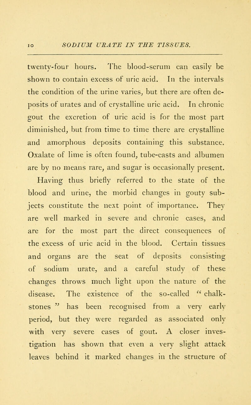 io SODIUM URATE IN TEE TISSUES. twenty-four hours. The blood-serum can easily be shown to contain excess of uric acid. In the intervals the condition of the urine varies, but there are often de- posits of urates and of crystalline uric acid. In chronic gout the excretion of uric acid is for the most part diminished, but from time to time there are crystalline and amorphous deposits containing this substance. Oxalate of lime is often found, tube-casts and albumen are by no means rare, and sugar is occasionally present. Having thus briefly referred to the state of the blood and urine, the morbid changes in gouty sub- jects constitute the next point of importance. They are well marked in severe and chronic cases, and are for the most part the direct consequences of the excess of uric acid in the blood. Certain tissues and organs are the seat of deposits consisting of sodium urate, and a careful study of these changes throws much light upon the nature of the disease. The existence of the so-called (i chalk- stones  has been recognised from a very early period, but they were regarded as associated only with very severe cases of gout. A closer inves- tigation has shown that even a very slight attack leaves behind it marked changes in the structure of