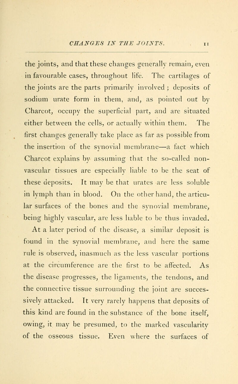 CHANGES IN THE JOINTS. the joints, and that these changes generally remain, even in favourable cases, throughout life. The cartilages of the joints are the parts primarily involved; deposits of sodium urate form in them, and, as pointed out by Charcot, occupy the superficial part, and are situated either between the cells, or actually within them. The first changes generally take place as far as possible from the insertion of the synovial membrane—a fact which Charcot explains by assuming that the so-called non- vascular tissues are especially liable to be the seat of these deposits. It may be that urates are less soluble in lymph than in blood. On the other hand, the articu- lar surfaces of the bones and the synovial membrane, being highly vascular, are less liable to be thus invaded. At a later period of the disease, a similar deposit is found in the synovial membrane, and here the same rule is observed, inasmuch as the less vascular portions at the circumference are the first to be affected. As the disease progresses, the ligaments, the tendons, and the connective tissue surrounding the joint are succes- sively attacked. It very rarely happens that deposits of this kind are found in the substance of the bone itself, owing, it may be presumed, to the marked vascularity of the osseous tissue. Even where the surfaces of