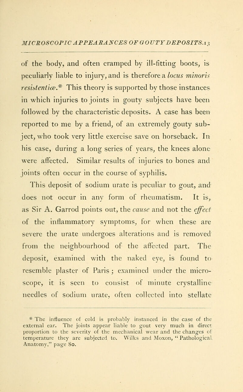 MICROSCOPIC APPEARANCES OF GOUTY DEPOSITS.i?, of the body, and often cramped by ill-fitting boots, is peculiarly liable to injury, and is therefore a locus minoris res 1st entice.* This theory is supported by those instances in which injuries to joints in gouty subjects have been followed by the characteristic deposits. A case has been reported to me by a friend, of an extremely gouty sub- ject, who took very little exercise save on horseback. In his case, during a long series of years, the knees alone were affected. Similar results of injuries to bones and joints often occur in the course of syphilis. This deposit of sodium urate is peculiar to gout, and does not occur in any form of rheumatism. It is, as Sir A. Garrod points out, the cause and not the effect of the inflammatory symptoms, for when these are severe the urate undergoes alterations and is removed from the neighbourhood of the affected part. The deposit, examined with the naked eye, is found to resemble plaster of Paris ; examined under the micro- scope, it is seen to consist of minute crystalline needles of sodium urate, often collected into stellate * The influence of cold is probably instanced in the case of the external ear. The joints appear liable to gout very much in direct proportion to the severity of the mechanical wear and the changes of temperature they are subjected to. Wilks and Moxon,  Pathological. Anatomy, page So.