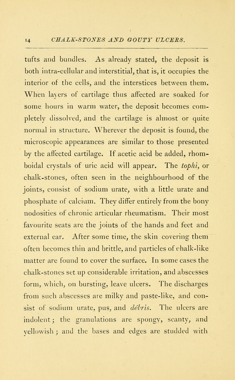 H CHALK-STONES AND GOUTY ULCERS. tufts and bundles. As already stated, the deposit is both intracellular and interstitial, that is, it occupies the interior of the cells, and the interstices between them. When layers of cartilage thus affected are soaked for some hours in warm water, the deposit becomes com- pletely dissolved, and the cartilage is almost or quite normal in structure. Wherever the deposit is found, the microscopic appearances are similar to those presented by the affected cartilage. If acetic acid be added, rhom- boidal crystals of uric acid will appear. The tophi, or chalk-stones, often seen in the neighbourhood of the joints, consist of sodium urate, with a little urate and phosphate of calcium. They differ entirely from the bony nodosities of chronic articular rheumatism. Their most favourite seats are the joints of the hands and feet and external ear. After some time, the skin covering them often becomes thin and brittle, and particles of chalk-like matter are found to cover the surface. In some cases the chalk-stones set up considerable irritation, and abscesses form, which, on bursting, leave ulcers. The discharges from such abscesses are milky and paste-like, and con- sist of sodium urate, pus, and debris. The ulcers are indolent; the granulations are spongy, scanty, and yellowish ; and the bases and edges are studded with