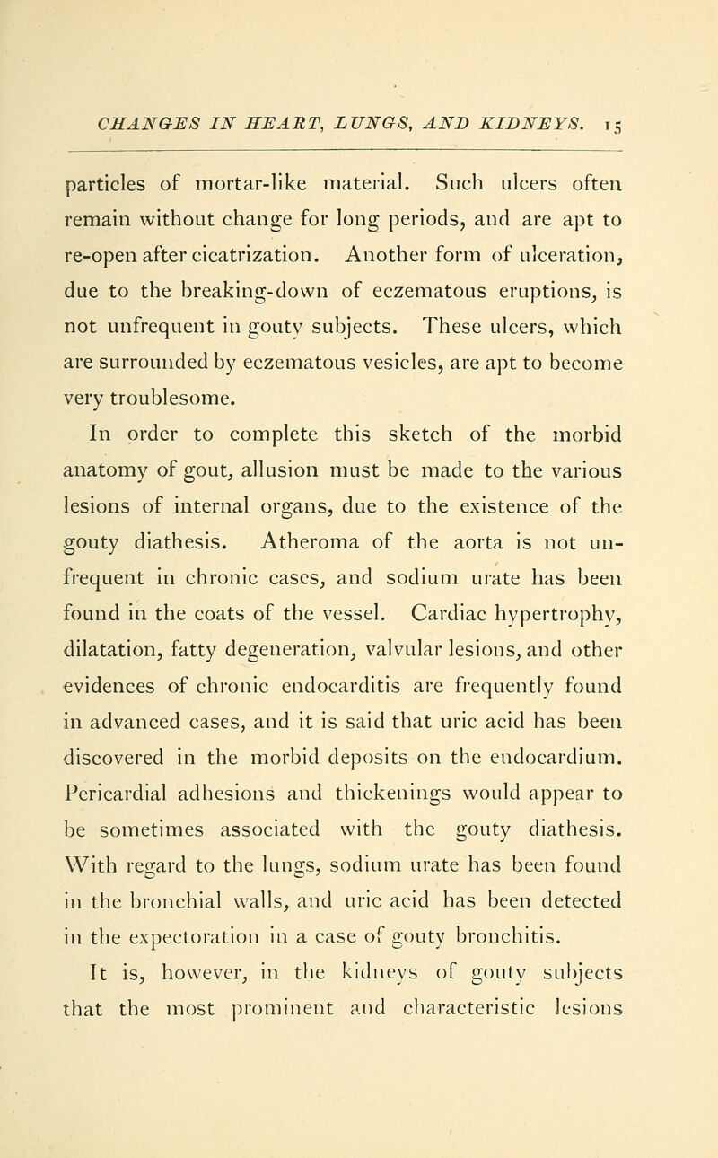 particles of mortar-like material. Such ulcers often remain without change for long periods, and are apt to re-open after cicatrization. Another form of ulceration, due to the breaking-down of eczematous eruptions, is not unfrequent in goutv subjects. These ulcers, which are surrounded by eczematous vesicles, are apt to become very troublesome. In order to complete this sketch of the morbid anatomy of gout, allusion must be made to the various lesions of internal organs, due to the existence of the gouty diathesis. Atheroma of the aorta is not un- frequent in chronic cases, and sodium urate has been found in the coats of the vessel. Cardiac hypertrophy, dilatation, fatty degeneration, valvular lesions, and other evidences of chronic endocarditis are frequently found in advanced cases, and it is said that uric acid has been discovered in the morbid deposits on the endocardium. Pericardial adhesions and thickenings would appear to be sometimes associated with the gouty diathesis. With regard to the lungs, sodium urate has been found in the bronchial walls, and uric acid has been detected in the expectoration in a case of gouty bronchitis. It is, however, in the kidneys of gouty subjects that the most prominent and characteristic lesions