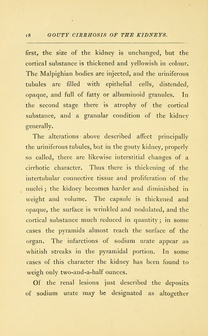 first, the size of the kidney is unchanged, but the cortical substance is thickened and yellowish in colour. The Malpighian bodies are injected, and the uriniferous tubules are filled with epithelial cells, distended, opaque, and full of fatty or albuminoid granules. In the second stage there is atrophy of the cortical substance, and a granular condition of the kidney generally. The alterations above described affect principally the uriniferous tubules,, but in the gouty kidney, properly so called, there are likewise interstitial changes of a cirrhotic character. Thus there is thickening of the intertubular connective tissue and proliferation of the nuclei; the kidney becomes harder and diminished in weight and volume. The capsule is thickened and opaque, the surface is wrinkled and nodulated, and the cortical substance much reduced in quantity; in some cases the pyramids almost reach the surface of the organ. The infarctions of sodium urate appear as whitish streaks in the pyramidal portion. In some cases of this character the kidney has been found to weigh only two-and-a-half ounces. Of the renal lesions just described the deposits of sodium urate may be designated as altogether