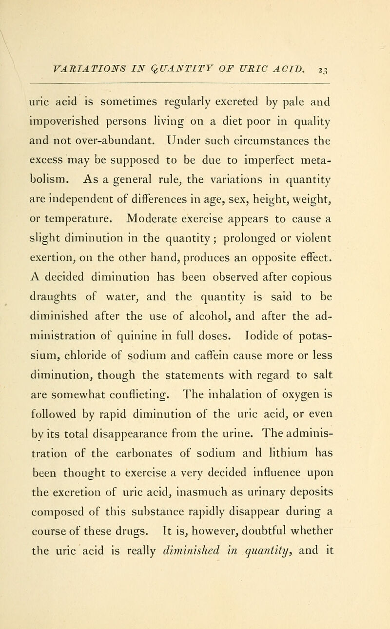 uric acid is sometimes regularly excreted by pale and impoverished persons living on a diet poor in quality and not over-abundant. Under such circumstances the excess may be supposed to be due to imperfect meta- bolism. As a general rule, the variations in quantity are independent of differences in age, sex, height, weight, or temperature. Moderate exercise appears to cause a slight diminution in the quantity; prolonged or violent exertion, on the other hand, produces an opposite effect. A decided diminution has been observed after copious draughts of water, and the quantity is said to be diminished after the use of alcohol, and after the ad- ministration of quinine in full doses. Iodide of potas- sium, chloride of sodium and caffein cause more or less diminution, though the statements with regard to salt are somewhat conflicting. The inhalation of oxygen is followed by rapid diminution of the uric acid, or even by its total disappearance from the urine. The adminis- tration of the carbonates of sodium and lithium has been thought, to exercise a very decided influence upon the excretion of uric acid, inasmuch as urinary deposits composed of this substance rapidly disappear during a course of these drugs. It is, however, doubtful whether the uric acid is really diminished in quantity, and it