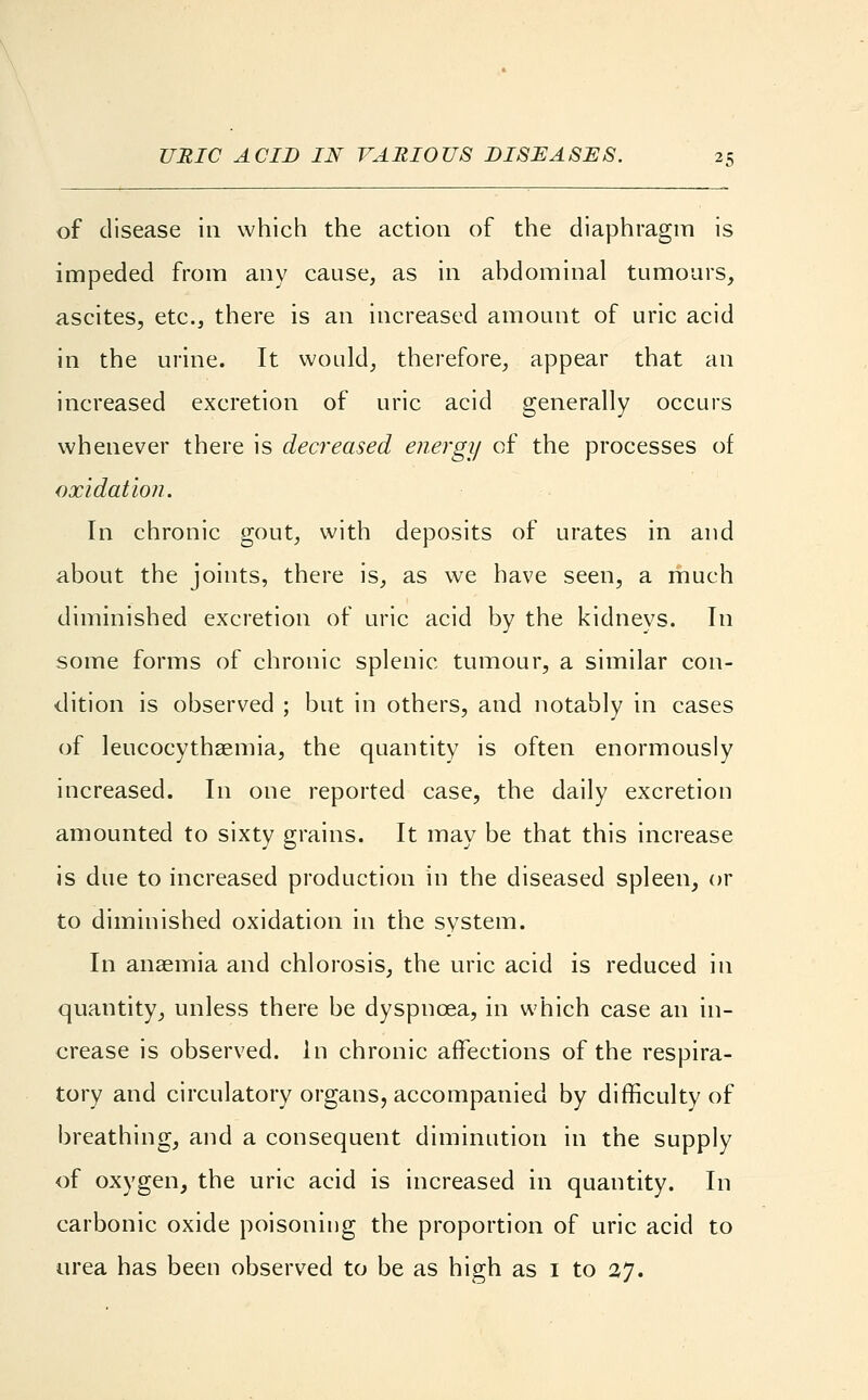 of disease in which the action of the diaphragm is impeded from any cause, as in abdominal tumours, ascites, etc., there is an increased amount of uric acid in the urine. It would, therefore, appear that an increased excretion of uric acid generally occurs whenever there is decreased energy of the processes of oxidation. In chronic gout, with deposits of urates in and about the joints, there is, as we have seen, a much diminished excretion of uric acid by the kidnevs. In some forms of chronic splenic tumour, a similar con- dition is observed ; but in others, and notably in cases of leucocythaemia, the quantity is often enormously increased. In one reported case, the daily excretion amounted to sixty grains. It may be that this increase is due to increased production in the diseased spleen, or to diminished oxidation in the system. In anaemia and chlorosis, the uric acid is reduced in quantity, unless there be dyspnoea, in which case an in- crease is observed. In chronic affections of the respira- tory and circulatory organs, accompanied by difficulty of breathing, and a consequent diminution in the supply of oxygen, the uric acid is increased in quantity. In carbonic oxide poisoning the proportion of uric acid to urea has been observed to be as high as 1 to 27.