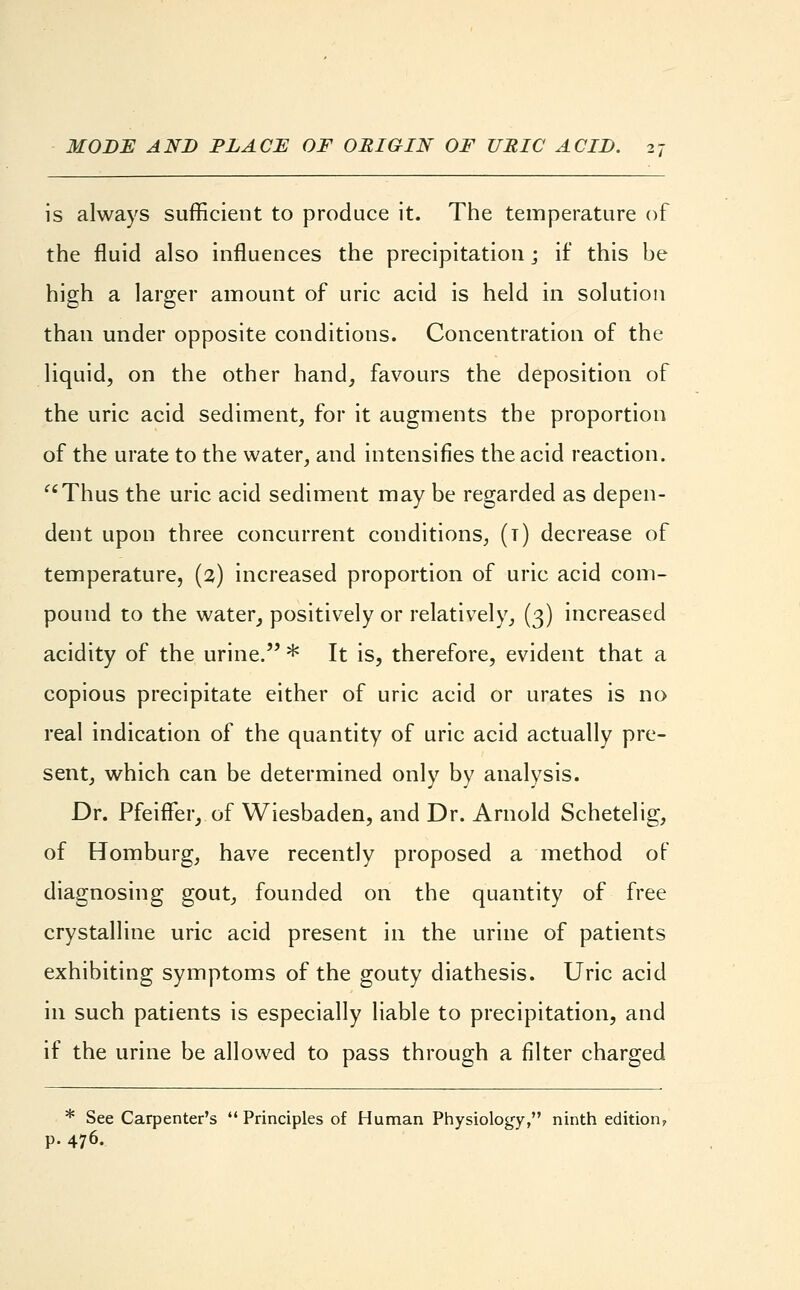 is always sufficient to produce it. The temperature of the fluid also influences the precipitation; if this be high a larger amount of uric acid is held in solution than under opposite conditions. Concentration of the liquid, on the other hand, favours the deposition of the uric acid sediment, for it augments the proportion of the urate to the water, and intensifies the acid reaction. Thus the uric acid sediment may be regarded as depen- dent upon three concurrent conditions, (t) decrease of temperature, (2) increased proportion of uric acid com- pound to the water, positively or relatively, (3) increased acidity of the urine. * It is, therefore, evident that a copious precipitate either of uric acid or urates is no real indication of the quantity of uric acid actually pre- sent, which can be determined only by analysis. Dr. PfeifFer, of Wiesbaden, and Dr. Arnold Schetelig, of Homburg, have recently proposed a method of diagnosing gout, founded on the quantity of free crystalline uric acid present in the urine of patients exhibiting symptoms of the gouty diathesis. Uric acid in such patients is especially liable to precipitation, and if the urine be allowed to pass through a filter charged * See Carpenter's Principles of Human Physiology, ninth edition, p. 476.
