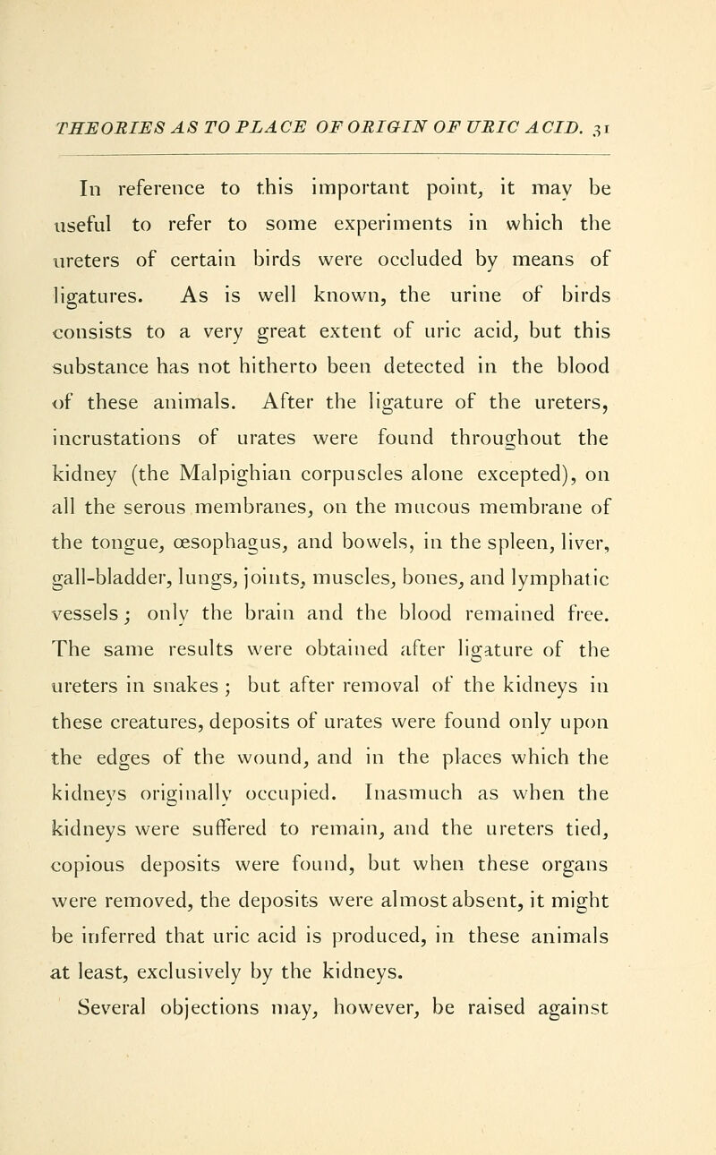 In reference to this important point, it may be useful to refer to some experiments in which the ureters of certain birds were occluded by means of ligatures. As is well known, the urine of birds consists to a very great extent of uric acid, but this substance has not hitherto been detected in the blood of these animals. After the ligature of the ureters, incrustations of urates were found throughout the kidney (the Malpighian corpuscles alone excepted), on all the serous membranes, on the mucous membrane of the tongue, oesophagus, and bowels, in the spleen, liver, gall-bladder, lungs, joints, muscles, bones, and lymphatic vessels; only the brain and the blood remained free. The same results were obtained after ligature of the ureters in snakes ; but after removal of the kidneys in these creatures, deposits of urates were found only upon the edges of the wound, and in the places which the kidneys originally occupied. Inasmuch as when the kidneys were suffered to remain, and the ureters tied, copious deposits were found, but when these organs were removed, the deposits were almost absent, it might be inferred that uric acid is produced, in these animals at least, exclusively by the kidneys. Several objections may, however, be raised against
