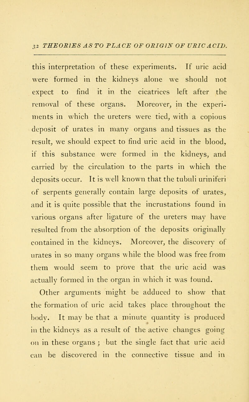 this interpretation of these experiments. Tf uric acid were formed in the kidneys alone we should not expect to find it in the cicatrices left after the removal of these organs. Moreover, in the experi- ments in which the ureters were tied, with a copious deposit of urates in many organs and tissues as the result, we should expect to find uric acid in the blood, if this substance were formed in the kidneys, and carried by the circulation to the parts in which the deposits occur. It is well known that the tubuli uriniferi of serpents generally contain large deposits of urates, and it is quite possible that the incrustations found in various organs after ligature of the ureters may have resulted from the absorption of the deposits originally contained in the kidneys. Moreover, the discovery of urates in so many organs while the blood was free from them would seem to prove that the uric acid was actually formed in the organ in which it was found. Other arguments might be adduced to show that the formation of uric acid takes place throughout the body. It may be that a minute quantity is produced in the kidneys as a result of the active changes going on in these organs ; but the single fact that uric acid can be discovered in the connective tissue and in