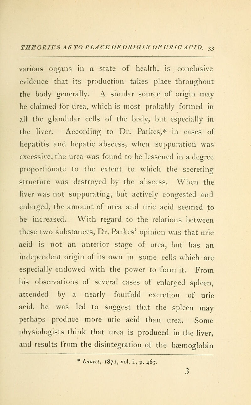 various organs in a state of health, is conclusive evidence that its production takes place throughout the body generally. A similar source of origin may be claimed for urea, which is most probably formed in all the glandular cells of the body, but especially in the liver. According to Dr. Parkes,* in cases of hepatitis and hepatic abscess, when suppuration was excessive, the urea was found to be lessened in a degree proportionate to the extent to which the secreting structure was destroyed by the abscess. When the liver was not suppurating, but actively congested and enlarged, the amount of urea and uric acid seemed to be increased. With regard to the relations between these two substances, Dr. Parkes' opinion was that uric acid is not an anterior stage of urea, but has an independent origin of its own in some cells which are especially endowed with the power to form it. From his observations of several cases of enlarged spleen, attended by a nearly fourfold excretion of uric acid, he was led to suggest that the spleen may perhaps produce more uric acid than urea. Some physiologists think that urea is produced in the liver, and results from the disintegration of the haemoglobin * Lancet, 1871, vol. i., p. 467.
