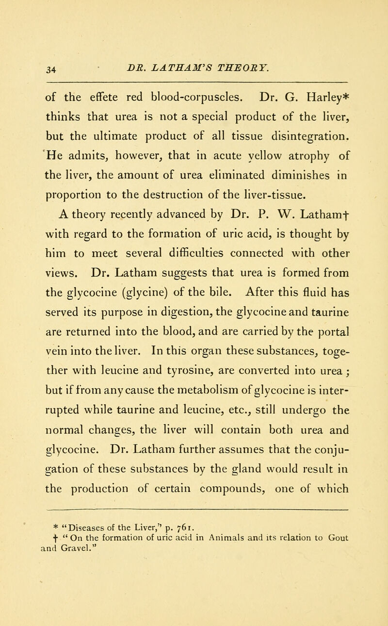 of the effete red blood-corpuscles. Dr. G. Harley* thinks that urea is not a special product of the liver, but the ultimate product of all tissue disintegration. He admits, however, that in acute yellow atrophy of the liver, the amount of urea eliminated diminishes in proportion to the destruction of the liver-tissue. A theory recently advanced by Dr. P. W. Lathamf with regard to the formation of uric acid, is thought by him to meet several difficulties connected with other views. Dr. Latham suggests that urea is formed from the glycocine (glycine) of the bile. After this fluid has served its purpose in digestion, the glycocine and taurine are returned into the blood, and are carried by the portal vein into the liver. In this organ these substances, toge- ther with leucine and tyrosine, are converted into urea; but if from any cause the metabolism of glycocine is inter- rupted while taurine and leucine, etc., still undergo the normal changes, the liver will contain both urea and glycocine. Dr. Latham further assumes that the conju- gation of these substances by the gland would result in the production of certain compounds, one of which * Diseases of the Liver, p. 761. f  On the formation of uric acid in Animals and its relation to Gout and Gravel.