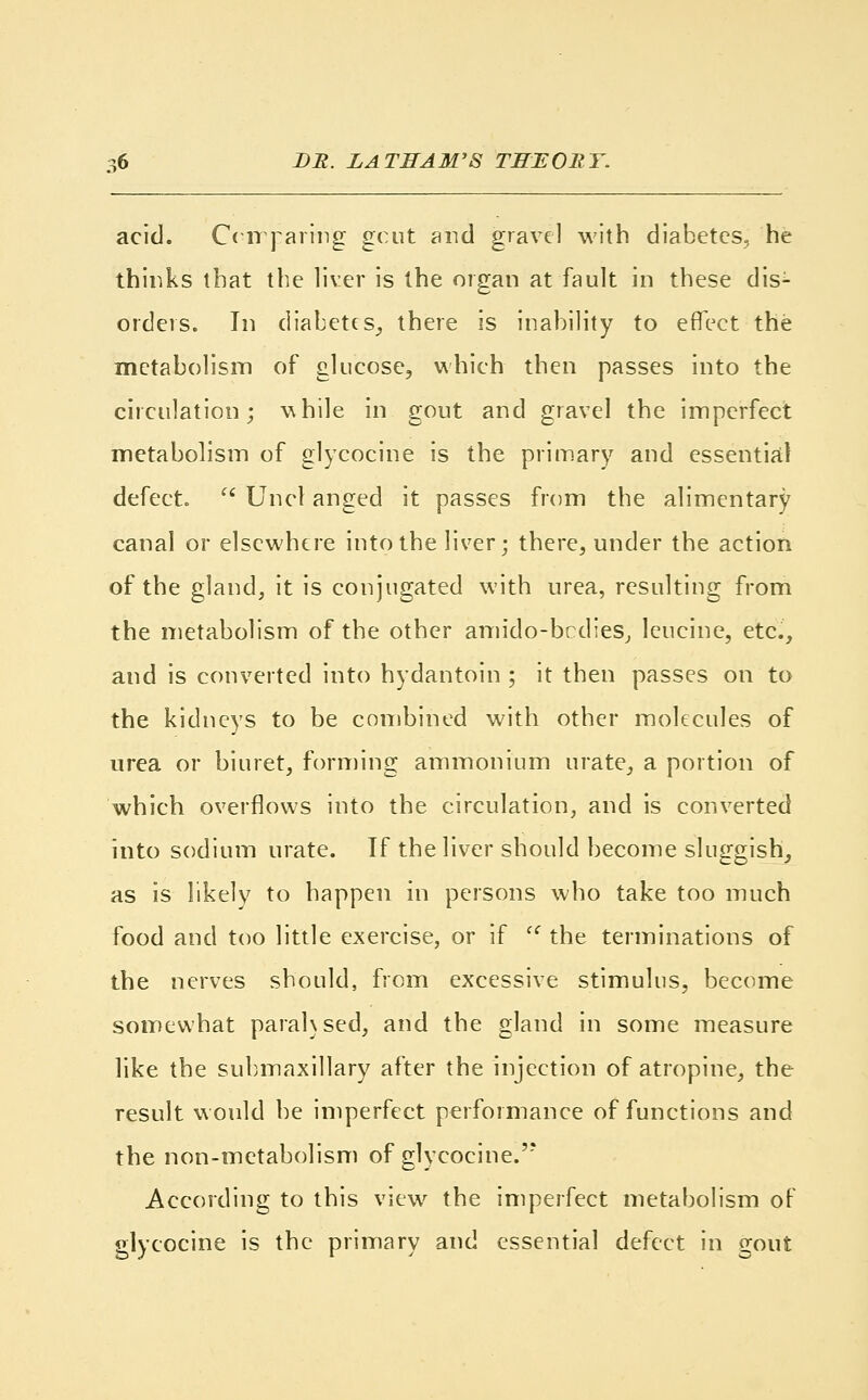 acid. Comparing gout and gravel with diabetes, he thinks that the liver is the organ at fault in these dis^ orders. In diabetes, there is inability to effect the metabolism of glucose, which then passes into the circulation; while in gout and gravel the imperfect metabolism of glycocine is the primary and essential defect.  Unci anged it passes from the alimentary canal or elsewhere into the liver; there, under the action of the gland, it is conjugated with urea, resulting from the metabolism of the other amido-bedies, leucine, etc., and is converted into hydantoin ; it then passes on to the kidneys to be combined with other molecules of urea or biuret, forming ammonium urate, a portion of which overflows into the circulation, and is converted into sodium urate. If the liver should become sluggish, as is likely to happen in persons who take too much food and too little exercise, or if  the terminations of the nerves should, from excessive stimulus, become somewhat parahsed, and the gland in some measure like the submaxillary after the injection of atropine, the result would be imperfect performance of functions and the non-metabolism of glycocine.''* According to this view the imperfect metabolism of glycocine is the primary and essential defect in gout