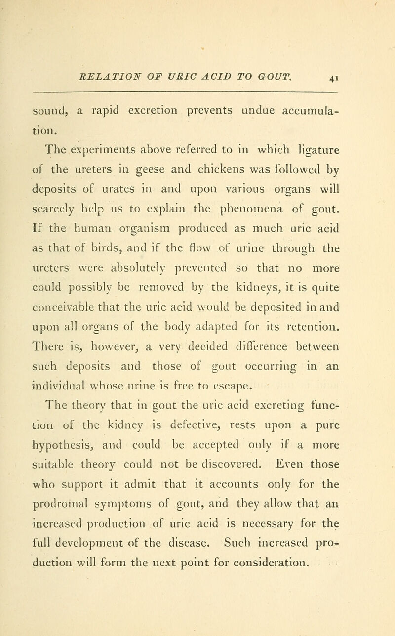sound, a rapid excretion prevents undue accumula- tion. The experiments above referred to in which ligature of the ureters in geese and chickens was followed by deposits of urates in and upon various organs will scarcely help us to explain the phenomena of gout. If the human organism produced as much uric acid as that of birds, and if the flow of urine through the ureters were absolutely prevented so that no more could possibly be removed by the kidneys, it is quite conceivable that the uric acid would be deposited in and upon all organs of the body adapted for its retention. There is, however, a very decided difference between such deposits and those of gout occurring in an individual whose urine is free to escape. The theory that in gout the uric acid excreting func- tion of the kidney is defective, rests upon a pure hypothesis, and could be accepted only if a more suitable theory could not be discovered. Even those who support it admit that it accounts only for the prodromal symptoms of gout, and they allow that an increased production of uric acid is necessary for the full development of the disease. Such increased pro- duction will form the next point for consideration.