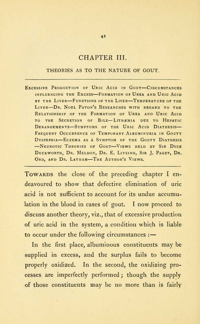 CHAPTER III. THEORIES AS TO THE NATURE OF GOUT. Excessive Production of Uric Acid in Gout—Circumstanced influencing the excess formation of urea and uric acid by the Liver—Functions of the Liver—Temperature of the Liver—Dr. Noel Paton's Researches with regard to the Relationship of the Formation of Urea and Uric Acid to the Secretion of Bile—Lith^mia due to Hepatic Derangements—Symptoms of the Uric Acid Diathesis—■ Frequent Occurrence of Temporary Albuminuria in Gouty Dyspepsia—Eczema as a Symptom of the Gouty Diathesis —Neurotic Theories of Gout—Views held by Sir Dyce Duckworth, Dr. Meldon, Dr. E. Liveing, Sir J. Paget, Dr. Ord, and Dr. Latham—The Author's Views. Towards the close of the preceding chapter I en- deavoured to show that defective elimination of uric acid is not sufficient to account for its undue accumu- lation in the blood in cases of gout. I now proceed to discuss another theory, viz., that of excessive production of uric acid in the system, a condition which is liable to occur under the following circumstances :— In the first place, albuminous constituents may be supplied in excess, and the surplus fails to become properly oxidized. In the second, the oxidizing pro- cesses are imperfectly performed; though the supply of those constituents may be no more than is fairly