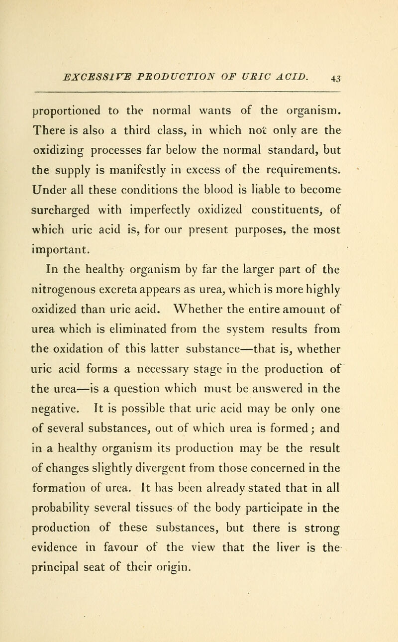 proportioned to the normal wants of the organism. There is also a third class, in which not only are the oxidizing processes far below the normal standard, but the supply is manifestly in excess of the requirements. Under all these conditions the blood is liable to become surcharged with imperfectly oxidized constituents, of which uric acid is, for our present purposes, the most important. In the healthy organism by far the larger part of the nitrogenous excreta appears as urea, which is more highly oxidized than uric acid. Whether the entire amount of urea which is eliminated from the system results from the oxidation of this latter substance—that is, whether uric acid forms a necessary stage in the production of the urea—is a question which must be answered in the negative. It is possible that uric acid may be only one of several substances, out of which urea is formed; and in a healthy organism its production may be the result of changes slightly divergent from those concerned in the formation of urea. It has been already stated that in all probability several tissues of the body participate in the production of these substances, but there is strong evidence in favour of the view that the liver is the principal seat of their origin.