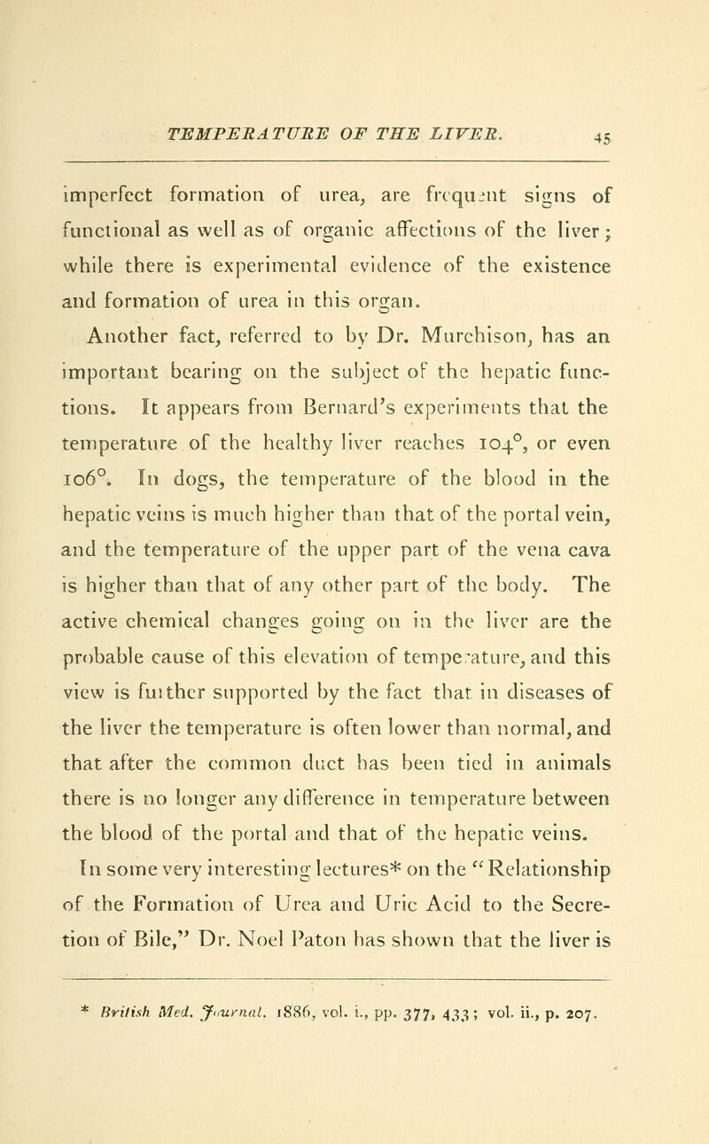 imperfect formation of urea, are frequent signs of functional as well as of organic affections of the liver; while there is experimental evidence of the existence and formation of urea in this organ. o Another fact, referred to by Dr. Murchison, has an important bearing on the subject of the hepatic func- tions. It appears from Bernard's experiments that the temperature of the healthy liver reaches 1040, or even 1060. In dogs, the temperature of the blood in the hepatic veins is much higher than that of the portal vein, and the temperature of the upper part of the vena cava is higher than that of any other part of the body. The active chemical changes going on in the liver are the probable cause of this elevation of temperature, and this view is fuither supported by the fact that, in diseases of the liver the temperature is often lower than normal, and that after the common duct has been tied in animals there is no longer any difference in temperature between the blood of the portal and that of the hepatic veins. In some very interesting lectures* on the  Relationship of the Formation of Urea and Uric Acid to the Secre- tion of Bile, Dr. Noel Paton has shown that the liver is * British Med. Journal. 1886, vol. i., pp. 377, 433; vol. ii., p. 207.