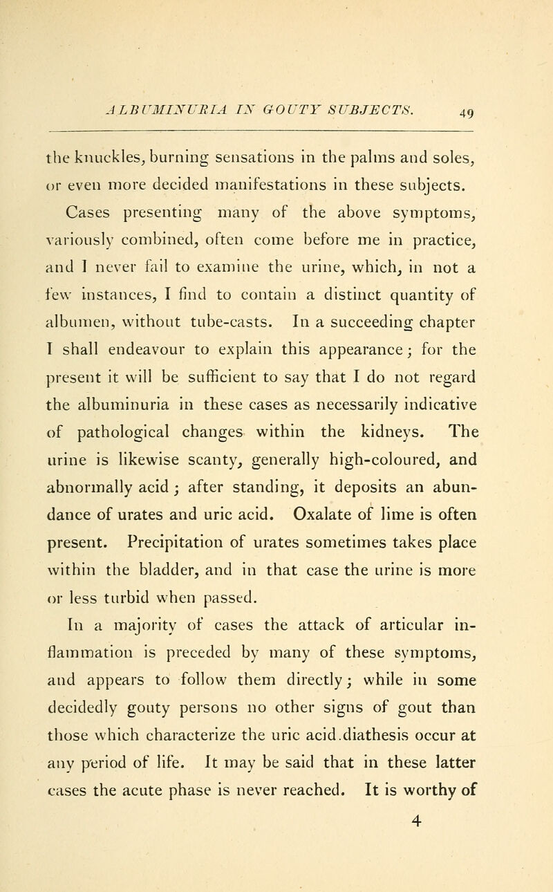 A LB ITMINURIA IN G 0 UTY S UBJECT.S. the knuckles, burning sensations in the palms and soles, or even more decided manifestations in these subjects. Cases presenting many of the above symptoms, variously combined, often come before me in practice, and I never fail to examine the urine, which, in not a few instances, I find to contain a distinct quantity of albumen, without tube-casts. In a succeeding chapter I shall endeavour to explain this appearance; for the present it will be sufficient to say that I do not regard the albuminuria in these cases as necessarily indicative of pathological changes within the kidneys. The urine is likewise scanty, generally high-coloured, and abnormally acid ; after standing, it deposits an abun- dance of urates and uric acid. Oxalate of lime is often present. Precipitation of urates sometimes takes place within the bladder, and in that case the urine is more or less turbid when passed. In a majority of cases the attack of articular in- flammation is preceded by many of these symptoms, and appears to follow them directly; while in some decidedly gouty persons no other signs of gout than those which characterize the uric acid.diathesis occur at any period of life. It may be said that in these latter cases the acute phase is never reached. It is worthy of 4