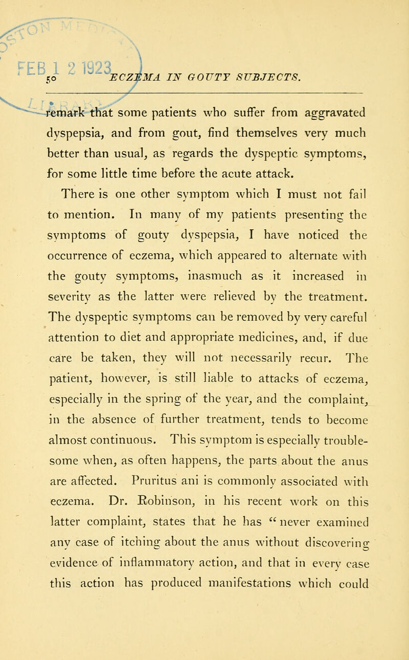 r,o ECZEMA IN remark that some patients who suffer from aggravated dyspepsia, and from gout, find themselves very much better than usual, as regards the dyspeptic symptoms, for some little time before the acute attack. There is one other symptom which I must not fail to mention. In many of my patients presenting the symptoms of gouty dyspepsia, I have noticed the occurrence of eczema, which appeared to alternate with the gouty symptoms, inasmuch as it increased in severity as the latter were relieved by the treatment. The dyspeptic symptoms can be removed by very careful attention to diet and appropriate medicines, and, if due care be taken, they will not necessarily recur. The patient, however, is still liable to attacks of eczema, especially in the spring of the year, and the complaint, in the absence of further treatment, tends to become almost continuous. This symptom is especially trouble- some when, as often happens, the parts about the anus are affected. Pruritus ani is commonly associated with eczema. Dr. Robinson, in his recent work on this latter complaint, states that he has  never examined any case of itching about the anus without discovering evidence of inflammatory action, and that in everv case this action has produced manifestations which could