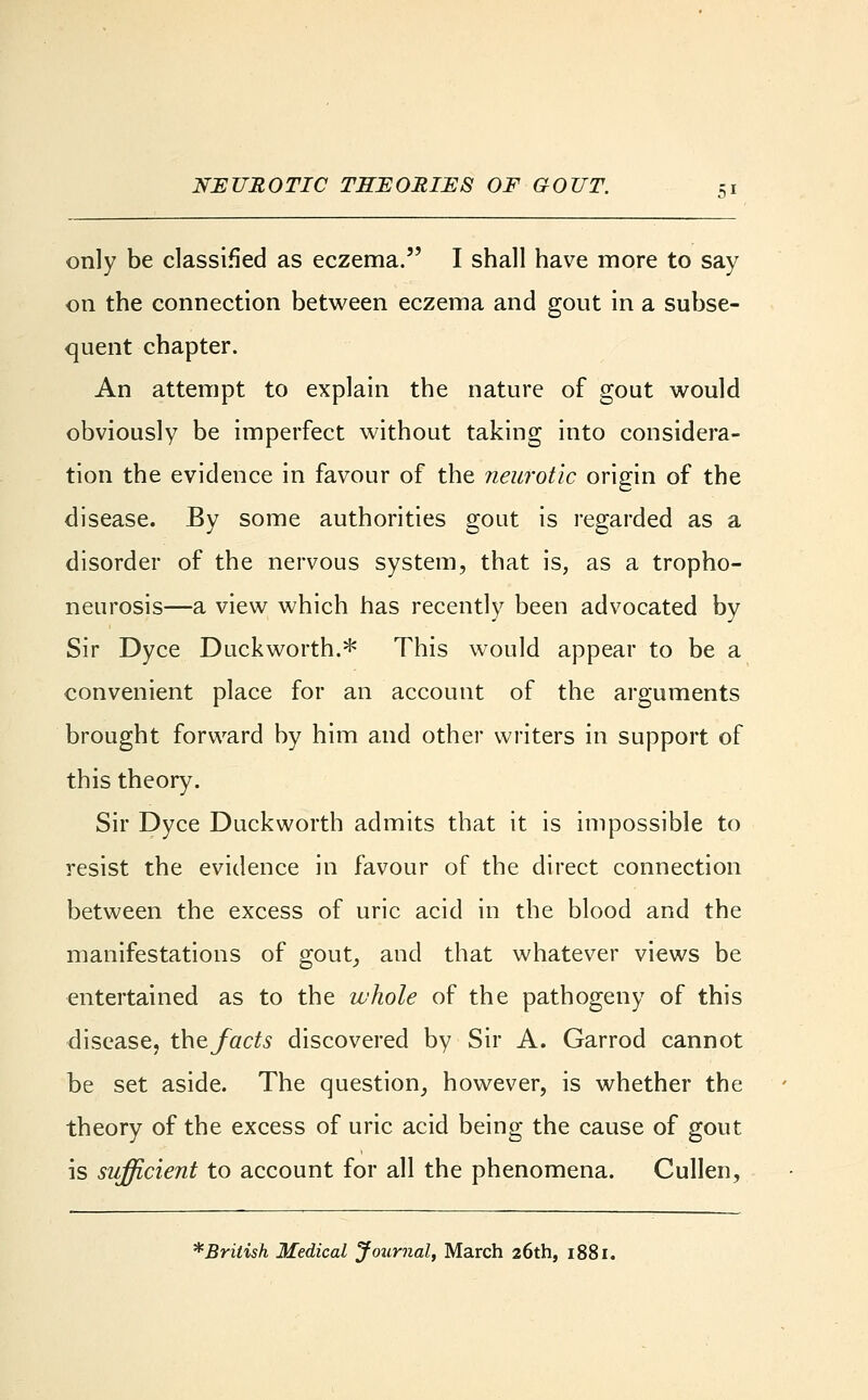 only be classified as eczema. I shall have more to say on the connection between eczema and gout in a subse- quent chapter. An attempt to explain the nature of gout would obviously be imperfect without taking into considera- tion the evidence in favour of the neurotic origin of the disease. By some authorities gout is regarded as a disorder of the nervous system, that is, as a tropho- neurosis—a view which has recently been advocated by Sir Dyce Duckworth.* This would appear to be a convenient place for an account of the arguments brought forward by him and other writers in support of this theory. Sir Dyce Duckworth admits that it is impossible to resist the evidence in favour of the direct connection between the excess of uric acid in the blood and the manifestations of gout, and that whatever views be entertained as to the whole of the pathogeny of this disease, the facts discovered by Sir A. Garrod cannot be set aside. The question, however, is whether the theory of the excess of uric acid being the cause of gout is sufficient to account for all the phenomena. Cullen, ^British Medical Journal, March 26th, 1881.