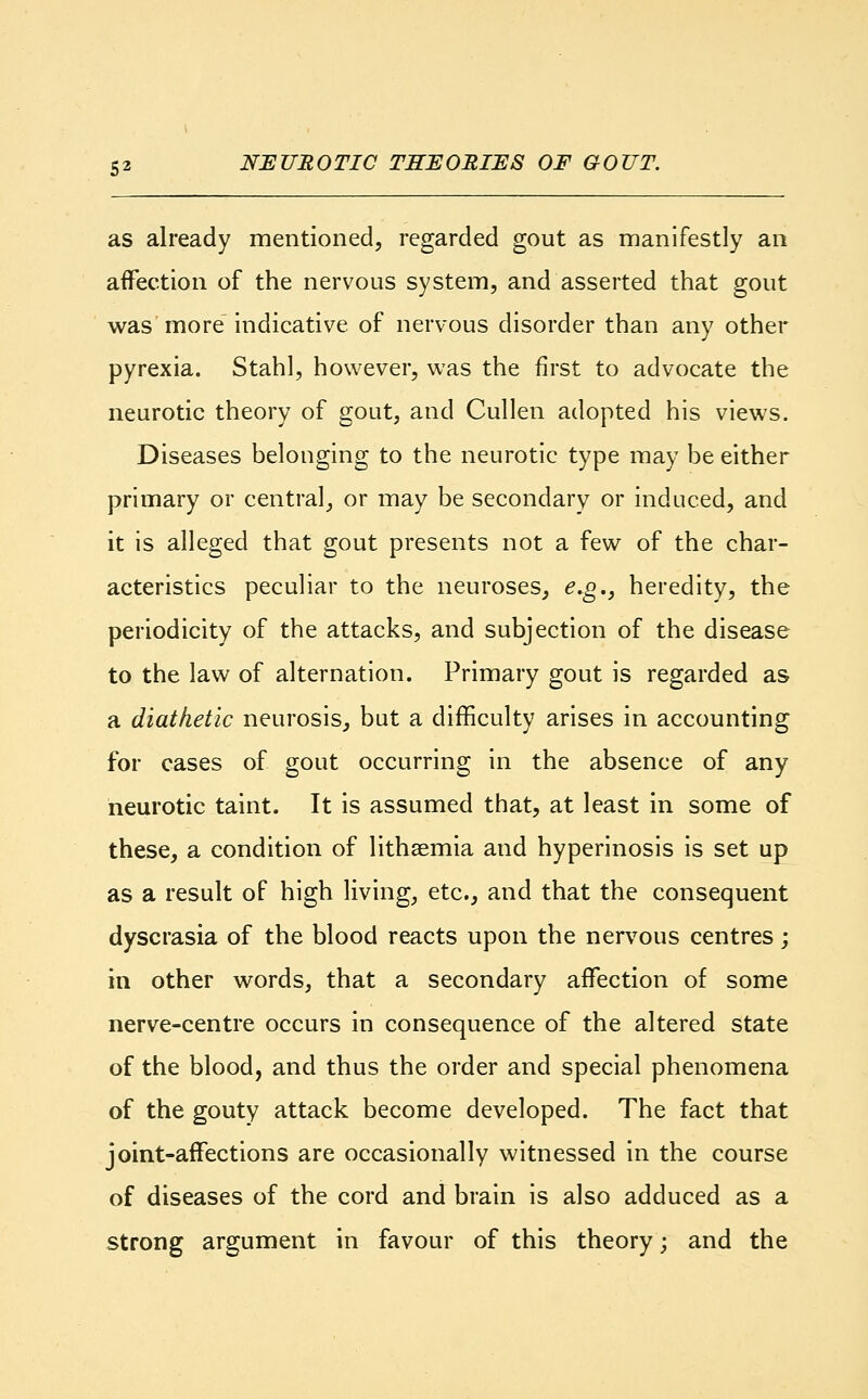 as already mentioned, regarded gout as manifestly an affection of the nervous system, and asserted that gout was more indicative of nervous disorder than any other pyrexia. Stahl, however, was the first to advocate the neurotic theory of gout, and Cullen adopted his views. Diseases belonging to the neurotic type may be either primary or central, or may be secondary or induced, and it is alleged that gout presents not a few of the char- acteristics peculiar to the neuroses, e.g., heredity, the periodicity of the attacks, and subjection of the disease to the law of alternation. Primary gout is regarded as a diathetic neurosis, but a difficulty arises in accounting for cases of gout occurring in the absence of any neurotic taint. It is assumed that, at least in some of these, a condition of lithsemia and hyperinosis is set up as a result of high living, etc., and that the consequent dyscrasia of the blood reacts upon the nervous centres; in other words, that a secondary affection of some nerve-centre occurs in consequence of the altered state of the blood, and thus the order and special phenomena of the gouty attack become developed. The fact that joint-affections are occasionally witnessed in the course of diseases of the cord and brain is also adduced as a strong argument in favour of this theory; and the