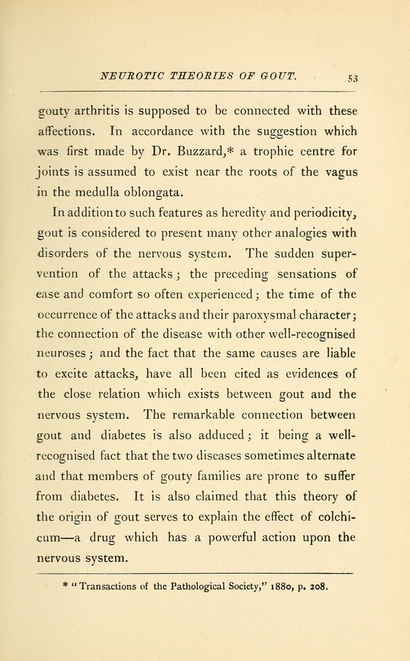 gouty arthritis is supposed to be connected with these affections. In accordance with the suggestion which was first made by Dr. Buzzard,* a trophic centre for joints is assumed to exist near the roots of the vagus in the medulla oblongata. In addition to such features as heredity and periodicity, gout is considered to present many other analogies with disorders of the nervous system. The sudden super- vention of the attacks; the preceding sensations of ease and comfort so often experienced; the time of the occurrence of the attacks and their paroxysmal character; the connection of the disease with other well-recognised neuroses; and the fact that the same causes are liable to excite attacks, have all been cited as evidences of the close relation which exists between gout and the nervous system. The remarkable connection between gout and diabetes is also adduced; it being a well- recognised fact that the two diseases sometimes alternate and that members of gouty families are prone to suffer from diabetes. It is also claimed that this theory of the origin of gout serves to explain the effect of colchi- cum—a drug which has a powerful action upon the nervous system. * Transactions of the Pathological Society, 1880, p. 208.