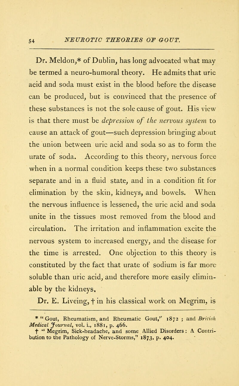 Dr. Meldon,* of Dublin, has long advocated what may be termed a neuro-humoral theory. He admits that uric acid and soda must exist in the blood before the disease can be produced, but is convinced that the presence of these substances is not the sole cause of gout. His view is that there must be depression of the nervous system to cause an attack of gout—such depression bringing about the union between uric acid and soda so as to form the urate of soda. According to this theory, nervous force when in a normal condition keeps these two substances separate and in a fluid state, and in a condition fit for elimination by the skin, kidneys, and bowels. When the nervous influence is lessened, the uric acid and soda unite in the tissues most removed from the blood and circulation. The irritation and inflammation excite the nervous system to increased energy, and the disease for the time is arrested. One objection to this theory is constituted by the fact that urate of sodium is far more soluble than uric acid, and therefore more easily elimin- able by the kidneys. Dr. E. Liveing, f in his classical work on Megrim, is *  Gout, Rheumatism, and Rheumatic Gout, 1872 ; and British Medical Journal, vol. i., 1881, p. 466. f  Megrim, Sick-headache, and some Allied Disorders: A. Contri- bution to the Pathology of Nerve-Storms, 1873, p. 404.