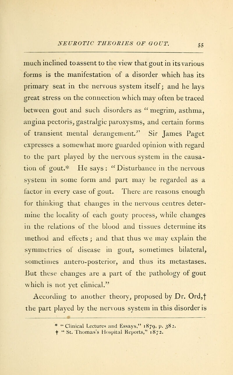 much inclined to assent to the view that gout in its various forms is the manifestation of a disorder which has its primary seat in the nervous system itself; and he lays great stress on the connection which may often be traced between gout and such disorders as  megrim, asthma, angina pectoris, gastralgic paroxysms, and certain forms of transient mental derangement.- Sir James Paget expresses a somewhat more guarded opinion with regard to the part played by the nervous system in the causa- tion of gout.* He says: Disturbance in the nervous system in some form and part may be regarded as a factor in every case of gout. There are reasons enough for thinking that changes in the nervous centres deter- mine the locality of each gouty process, while changes in the relations of the blood and tissues determine its method and effects ; and that thus we may explain the symmetries of disease in gout, sometimes bilateral, sometimes autero-posterior, and thus its metastases. But these changes are a part of the pathology of gout which is not yet clinical. According to another theory, proposed by Dr. Ord,f the part played by the nervous system in this disorder is *  Clinical Lectures and Essays, 1879, p. 38: \  St. Thomas's Hospital Reports, 1872.