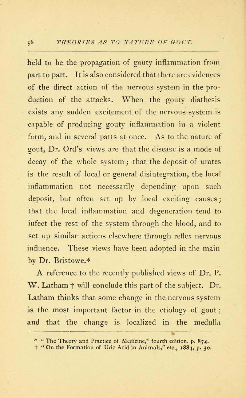 held to be the propagation of gouty inflammation from part to part. It is also considered that there are evidences of the direct action of the nervous system in the pro- duction of the attacks. When the gouty diathesis exists any sudden excitement of the nervous system is capable of producing gouty inflammation in a violent form, and in several parts at once. As to the nature of gout, Dr. Ord's views are that the disease is a mode of decay of the whole system ; that the deposit of urates is the result of local or general disiutegration, the local inflammation not necessarily depending upon such deposit, but often set up by local exciting causes; that the local inflammation and degeneration tend to infect the rest of the system through the blood, and to set up similar actions elsewhere through reflex nervous influence. These views have been adopted in the main by Dr. Bristowe.* A reference to the recently published views of Dr. P. W. Latham f will conclude this part of the subject. Dr. Latham thinks that some change in the nervous system is the most important factor in the etiology of gout; and that the change is localized in the medulla _ *  The Theory and Practice of Medicine, fourth edition, p. 874. f On the Formation of Uric Acid in Animals, etc., 1884, p. 30.