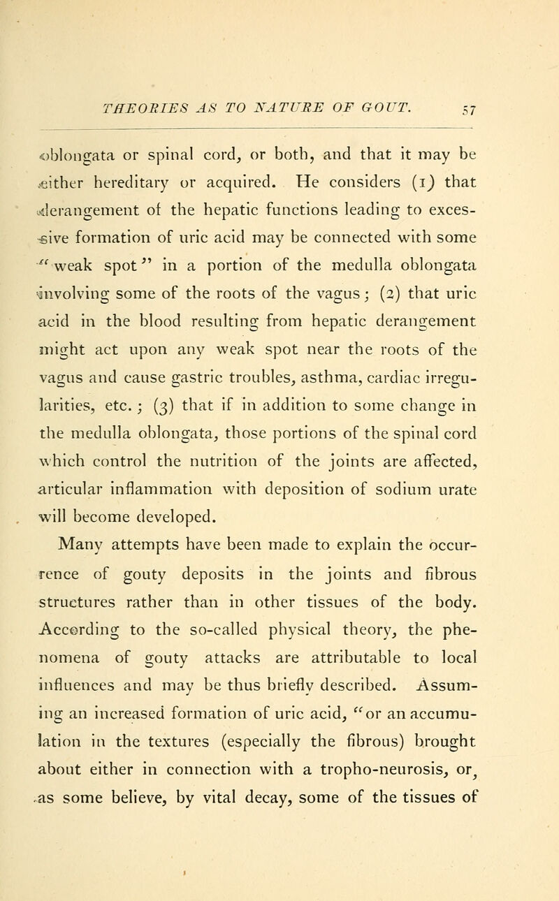 oblongata or spinal cord, or both, and that it may be either hereditary or acquired. He considers (1) that ■.•derangement of the hepatic functions leading to exces- sive formation of uric acid may be connected with some  weak spot in a portion of the medulla oblongata involving some of the roots of the vagus; (2) that uric acid in the blood resulting from hepatic derangement might act upon any weak spot near the roots of the vagus and cause gastric troubles, asthma, cardiac irregu- larities, etc.; (3) that if in addition to some change in the medulla oblongata, those portions of the spinal cord which control the nutrition of the joints are affected, articular inflammation with deposition of sodium urate will become developed. Many attempts have been made to explain the occur- rence of gouty deposits in the joints and fibrous structures rather than in other tissues of the body. According to the so-called physical theory, the phe- nomena of gouty attacks are attributable to local influences and may be thus briefly described. Assum- ing an increased formation of uric acid, or an accumu- lation in the textures (especially the fibrous) brought about either in connection with a tropho-neurosis, or^ as some believe, by vital decay, some of the tissues of