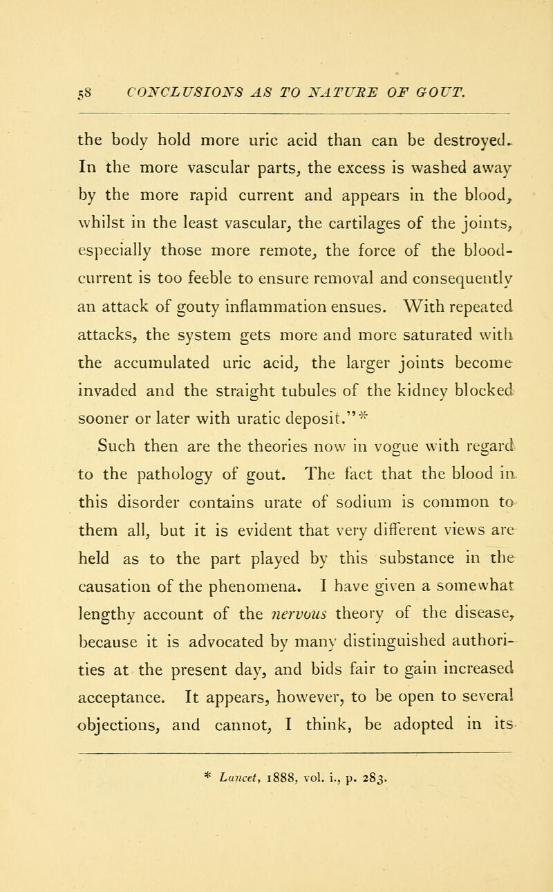 the body hold more uric acid than can be destroyed^ In the more vascular parts, the excess is washed away by the more rapid current and appears in the blood, whilst in the least vascular, the cartilages of the joints, especially those more remote, the force of the blood- current is too feeble to ensure removal and consequently an attack of gouty inflammation ensues. With repeated attacks, the system gets more and more saturated with the accumulated uric acid, the larger joints become invaded and the straight tubules of the kidney blocked sooner or later with uratic deposit.x Such then are the theories now in vogue with regard to the pathology of gout. The fact that the blood in. this disorder contains urate of sodium is common to them all, but it is evident that very different views are held as to the part played by this substance in the causation of the phenomena. I have given a somewhat lengthy account of the nervous theory of the disease, because it is advocated by many distinguished authori- ties at the present day, and bids fair to gain increased acceptance. It appears, however, to be open to several objections, and cannot, I think, be adopted in its * Lancet, 1888, vol. i., p. 283.