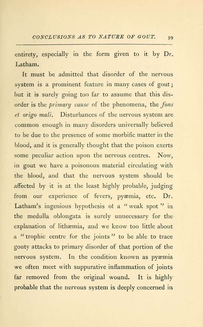 entirety, especially in the form given to it by Dr. Latham. It must be admitted that disorder of the nervous system is a prominent feature in many cases of gout; but it is surely going too far to assume that this dis- order is the primary cause of the phenomena, the fons el origo mall. Disturbances of the nervous system are common enough in many disorders universally believed to be due to the presence of some morbific matter in the blood, and it is generally thought that the poison exerts some peculiar action upon the nervous centres. Now, in gout we have a poisonous material circulating with the blood, and that the nervous system should be affected by it is at the least highly probable, judging from our experience of fevers, pyaemia, etc. Div Latham's ingenious hypothesis ot a  weak spot  in the medulla oblongata is surely unnecessary for the explanation of lithsemia, and we know too little about a trophic centre for the joints to be able to trace gouty attacks to primary disorder of that portion of the nervous system. In the condition known as pyaemia we often meet with suppurative inflammation of joints far removed from the original wound. It is highly probable that the nervous system is deeply concerned in