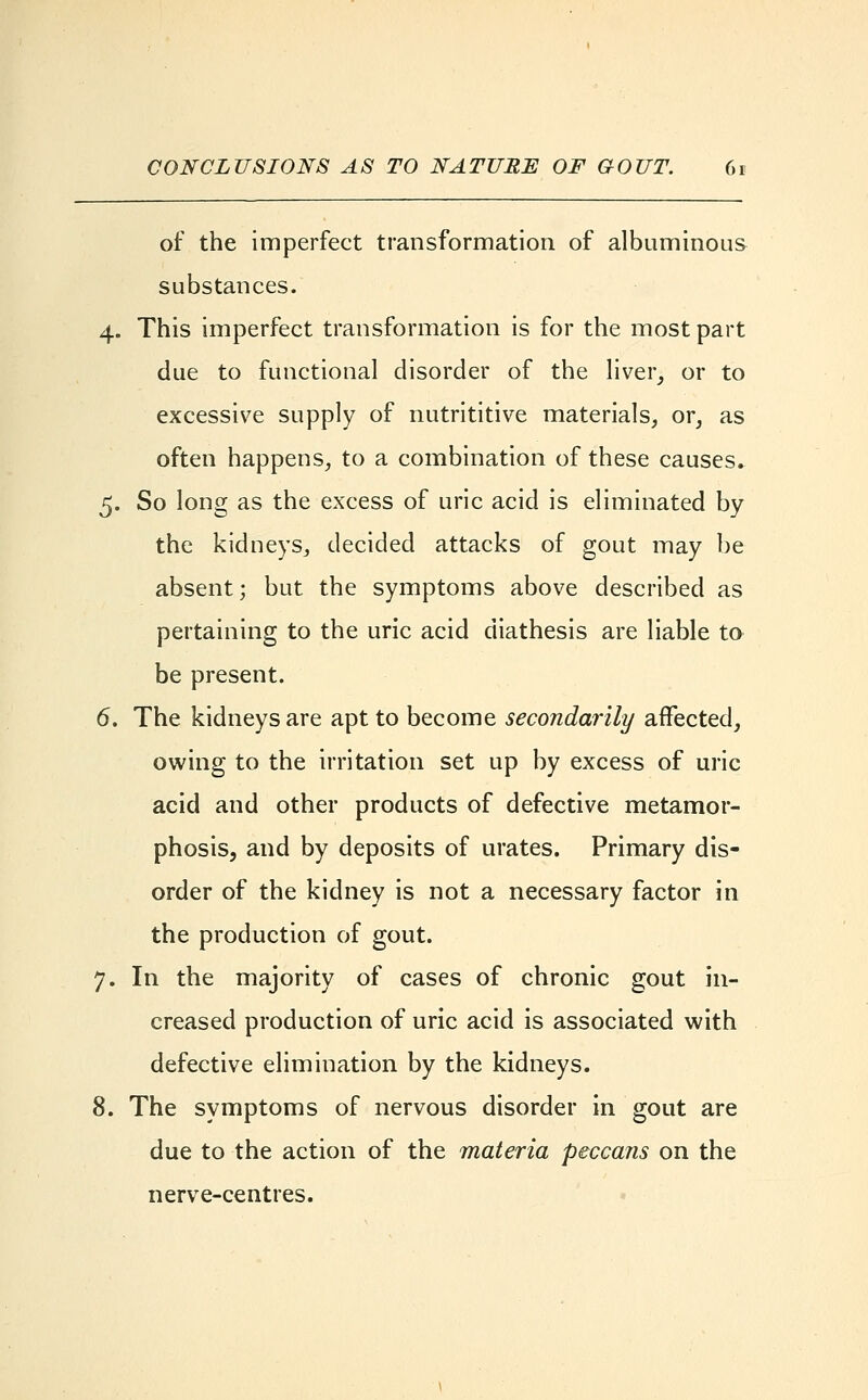 of the imperfect transformation of albuminous substances. 4. This imperfect transformation is for the most part due to functional disorder of the liver, or to excessive supply of nutrititive materials, or, as often happens, to a combination of these causes. 5. So long as the excess of uric acid is eliminated by the kidneys, decided attacks of gout may be absent; but the symptoms above described as pertaining to the uric acid diathesis are liable to be present. 6. The kidneys are apt to become secondarily affected, owing to the irritation set up by excess of uric acid and other products of defective metamor- phosis, and by deposits of urates. Primary dis- order of the kidney is not a necessary factor in the production of gout. 7. In the majority of cases of chronic gout in- creased production of uric acid is associated with defective elimination by the kidneys. 8. The symptoms of nervous disorder in gout are due to the action of the materia peccans on the nerve-centres.