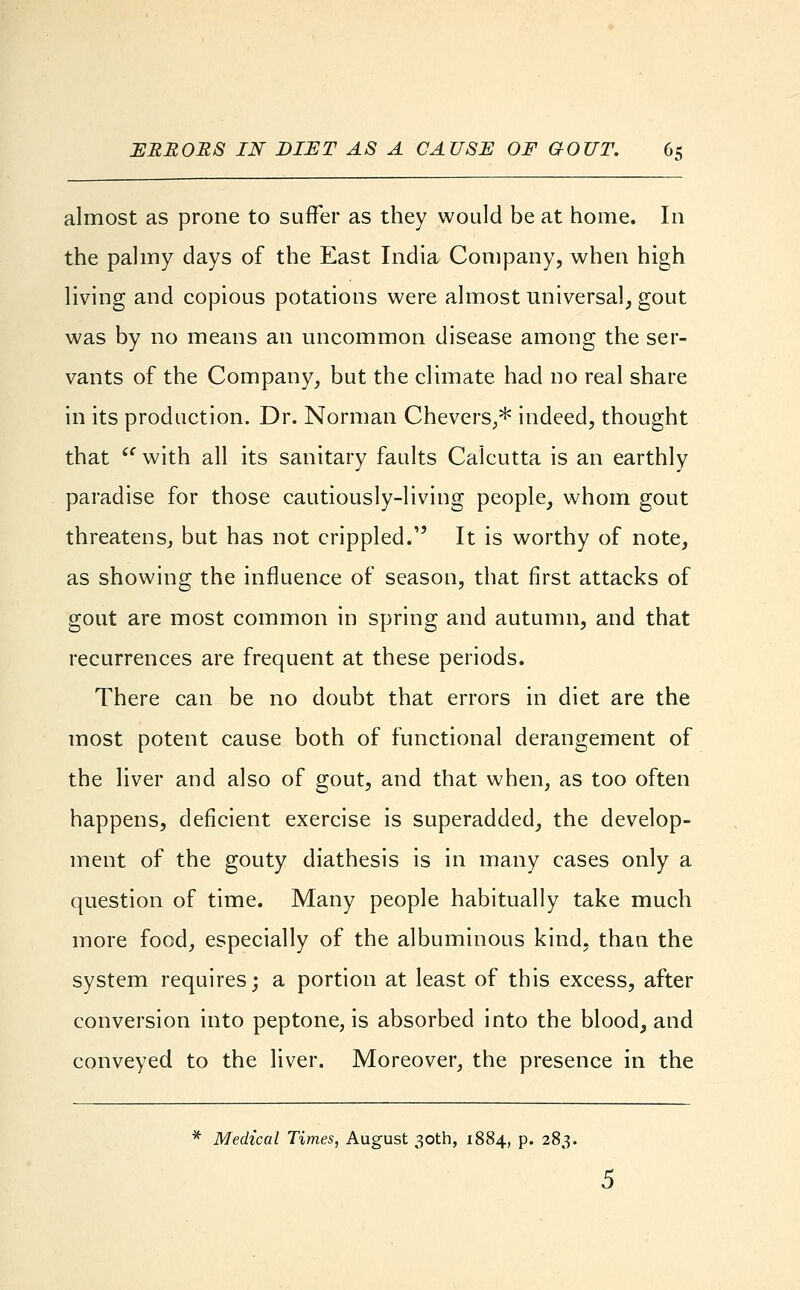 almost as prone to suffer as they would be at home. In the palmy days of the East India Company, when high living and copious potations were almost universal, gout was by no means an uncommon disease among the ser- vants of the Company, but the climate had no real share in its production. Dr. Norman Chevers,* indeed, thought that  with all its sanitary faults Calcutta is an earthly paradise for those cautiously-living people, whom gout threatens, but has not crippled. It is worthy of note, as showing the influence of season, that first attacks of gout are most common in spring and autumn, and that recurrences are frequent at these periods. There can be no doubt that errors in diet are the most potent cause both of functional derangement of the liver and also of gout, and that when, as too often happens, deficient exercise is superadded, the develop- ment of the gouty diathesis is in many cases only a question of time. Many people habitually take much more food, especially of the albuminous kind, than the system requires; a portion at least of this excess, after conversion into peptone, is absorbed into the blood, and conveyed to the liver. Moreover, the presence in the * Medical Times, August 30th, 1884, p. 283. 5