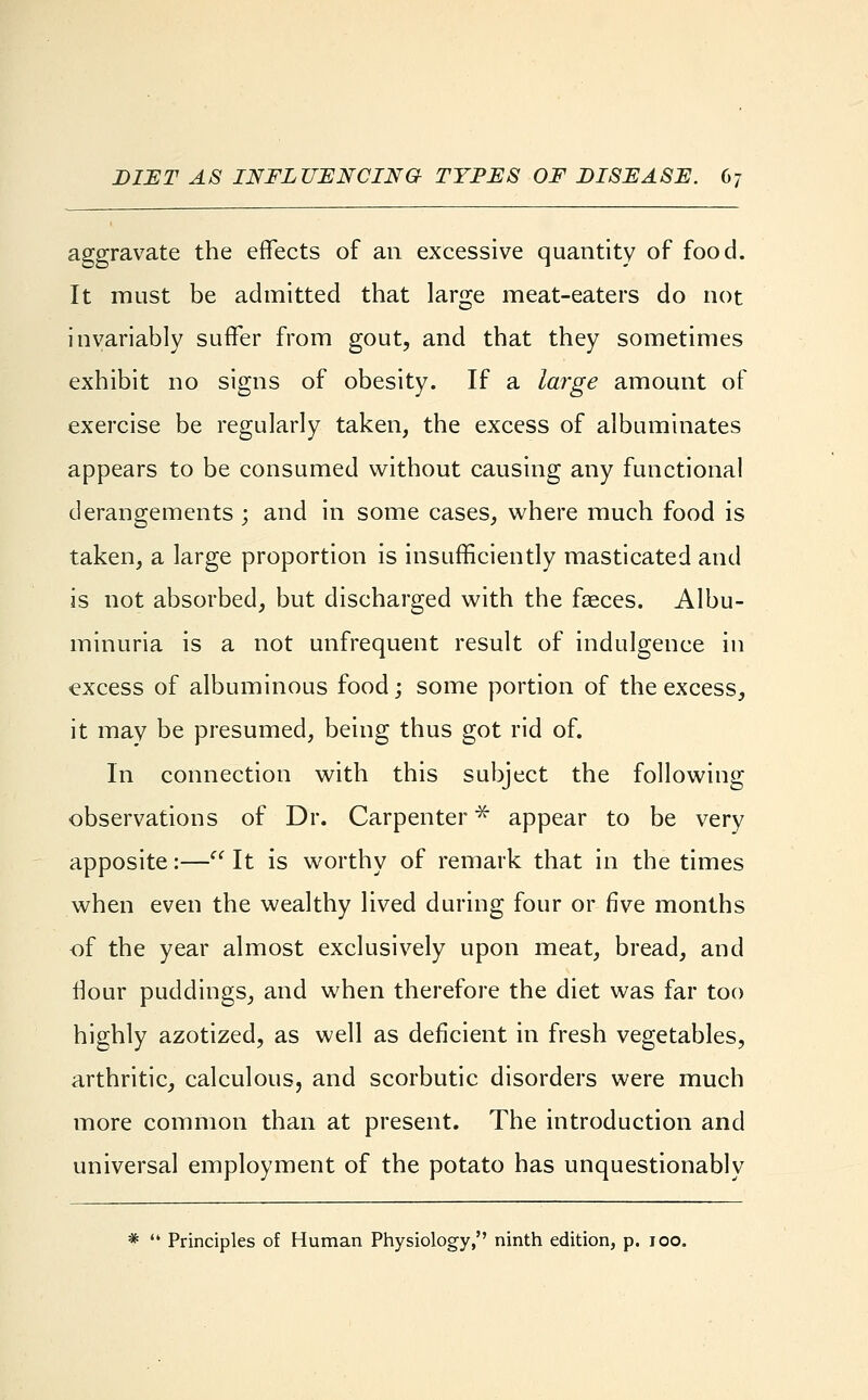 aggravate the effects of an excessive quantity of food. It must be admitted that large meat-eaters do not invariably suffer from gout, and that they sometimes exhibit no signs of obesity. If a large amount of exercise be regularly taken, the excess of albuminates appears to be consumed without causing any functional derangements ; and in some cases, where much food is taken, a large proportion is insufficiently masticated and is not absorbed, but discharged with the fasces. Albu- minuria is a not unfrequent result of indulgence in excess of albuminous food; some portion of the excess, it may be presumed, being thus got rid of. In connection with this subject the following observations of Dr. Carpenter* appear to be very apposite:— It is worthy of remark that in the times when even the wealthy lived during four or five months of the year almost exclusively upon meat, bread, and flour puddings, and when therefore the diet was far too highly azotized, as well as deficient in fresh vegetables, arthritic, calculous, and scorbutic disorders were much more common than at present. The introduction and universal employment of the potato has unquestionably *  Principles of Human Physiology, ninth edition, p. 100.