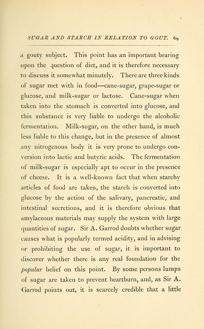 a gouty subject. This point has an important bearing upon the question of diet, and it is therefore necessary to discuss it somewhat minutely. There are three kinds of sugar met with in food—cane-sugar, grape-sugar or glucose, and milk-sugar or lactose. Cane-sugar when taken into the stomach is converted into glucose, and this substance is very liable to undergo the alcoholic fermentation. Milk-sugar, on the other hand, is much less liable to this change, but in the presence of almost any nitrogenous body it is very prone to undergo con- version into lactic and butyric acids. The fermentation of milk-sugar is especially apt to occur in the presence of cheese. It is a well-known fact that when starchy articles of food are taken, the starch is converted into glucose by the action of the salivary, pancreatic, and intestinal secretions, and it is therefore obvious that amylaceous materials may supply the system with large quantities of sugar. Sir A. Garrod doubts whether sugar causes what is popularly termed acidity, and in advising or prohibiting the use of sugar, it is important to •discover whether there is any real foundation for the popular belief on this point. By some persons lumps of sugar are taken to prevent heartburn, and, as Sir A. Garrod points out, it is scarcely credible that a little