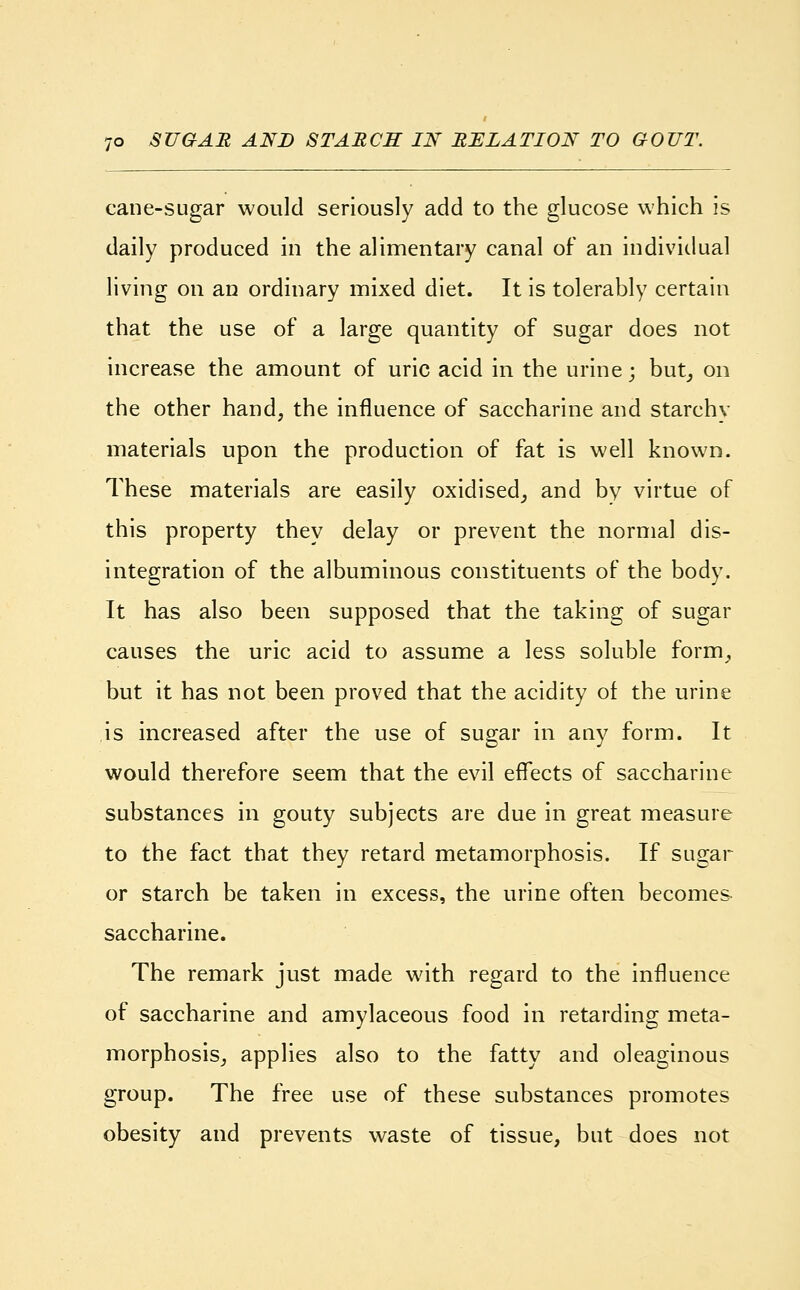 cane-sugar would seriously add to the glucose which is daily produced in the alimentary canal of an individual living on an ordinary mixed diet. It is tolerably certain that the use of a large quantity of sugar does not increase the amount of uric acid in the urine; but, on the other hand, the influence of saccharine and starchy materials upon the production of fat is well known. These materials are easily oxidised, and by virtue of this property they delay or prevent the normal dis- integration of the albuminous constituents of the body. It has also been supposed that the taking of sugar causes the uric acid to assume a less soluble form, but it has not been proved that the acidity of the urine is increased after the use of sugar in any form. It would therefore seem that the evil effects of saccharine substances in gouty subjects are due in great measure to the fact that they retard metamorphosis. If sugar or starch be taken in excess, the urine often becomes saccharine. The remark just made with regard to the influence of saccharine and amylaceous food in retarding meta- morphosis, applies also to the fatty and oleaginous group. The free use of these substances promotes obesity and prevents waste of tissue, but does not