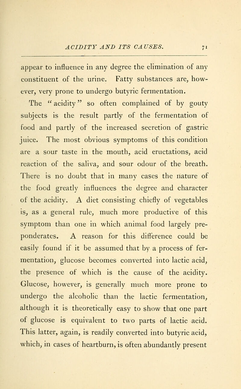 ACIDITY AND ITS CAUSES. appear to influence in any degree the elimination of any constituent of the urine. Fatty substances are, how- ever, very prone to undergo butyric fermentation. The  acidity so often complained of by gouty subjects is the result partly of the fermentation of food and partly of the increased secretion of gastric juice. The most obvious symptoms of this condition are a sour taste in the mouth, acid eructations, acid reaction of the saliva, and sour odour of the breath. There is no doubt that in many cases the nature of the food greatly influences the degree and character of the acidity. A diet consisting chiefly of vegetables is, as a general rule, much more productive of this symptom than one in which animal food largely pre- ponderates. A reason for this difference could be easily found if it be assumed that by a process of fer- mentation, glucose becomes converted into lactic acid, the presence of which is the cause of the acidity. Glucose, however, is generally much more prone to undergo the alcoholic than the lactic fermentation, although it is theoretically easy to show that one part of glucose is equivalent to two parts of lactic acid. This latter, again, is readily converted into butyric acid, which, in cases of heartburn, is often abundantly present