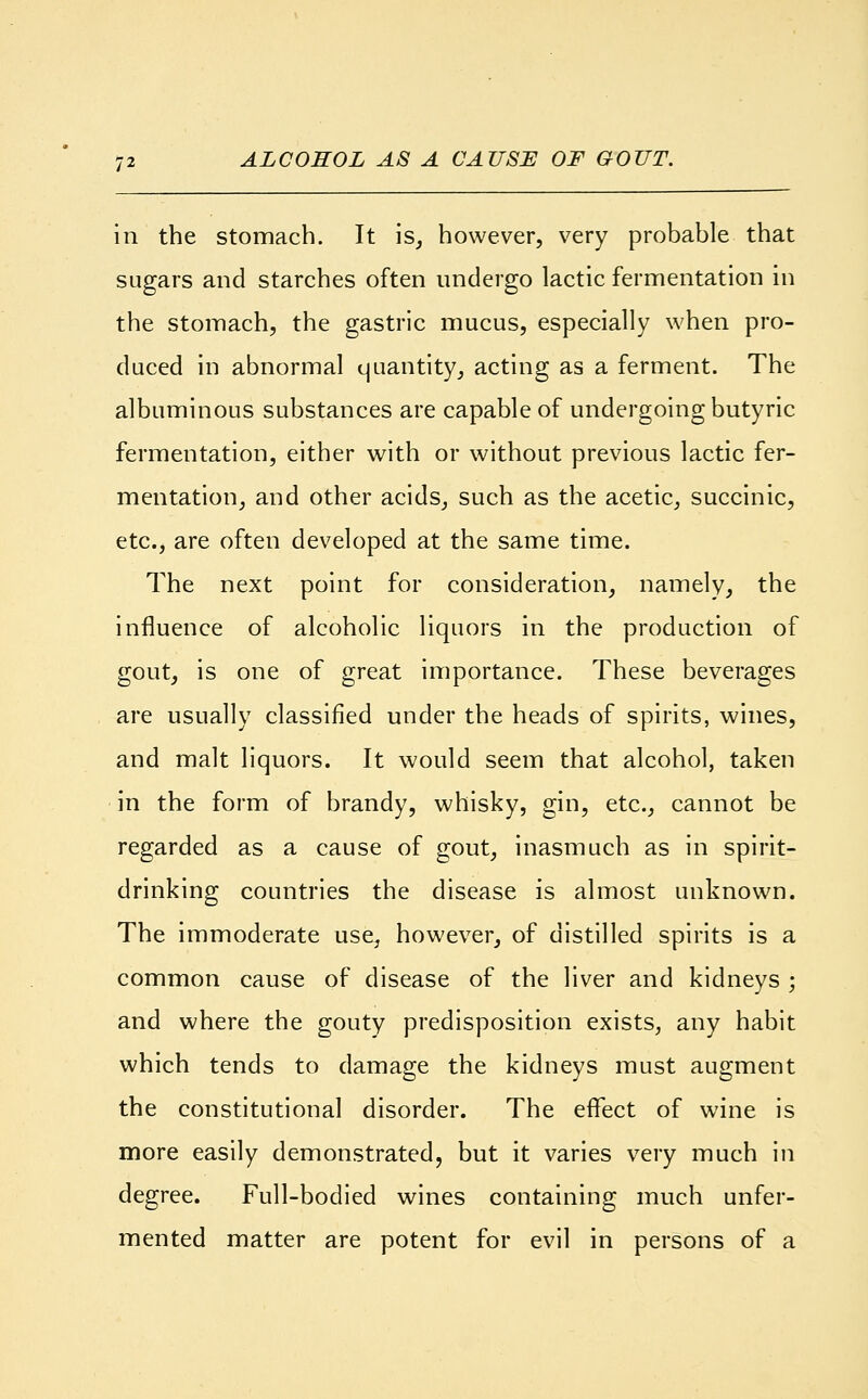 in the stomach. It is, however, very probable that sugars and starches often undergo lactic fermentation in the stomach, the gastric mucus, especially when pro- duced in abnormal quantity, acting as a ferment. The albuminous substances are capable of undergoing butyric fermentation, either with or without previous lactic fer- mentation, and other acids, such as the acetic, succinic, etc., are often developed at the same time. The next point for consideration, namely, the influence of alcoholic liquors in the production of gout, is one of great importance. These beverages are usually classified under the heads of spirits, wines, and malt liquors. It would seem that alcohol, taken in the form of brandy, whisky, gin, etc., cannot be regarded as a cause of gout, inasmuch as in spirit- drinking countries the disease is almost unknown. The immoderate use, however, of distilled spirits is a common cause of disease of the liver and kidneys ; and where the gouty predisposition exists, any habit which tends to damage the kidneys must augment the constitutional disorder. The effect of wine is more easily demonstrated, but it varies very much in degree. Full-bodied wines containing much unfer- mented matter are potent for evil in persons of a