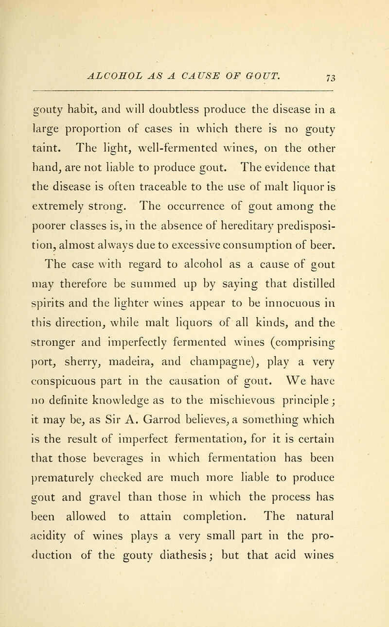 gouty habit, and will doubtless produce the disease in a large proportion of cases in which there is no gouty taint. The light, well-fermented wines, on the other hand, are not liable to produce gout. The evidence that the disease is often traceable to the use of malt liquor is extremely strong. The occurrence of gout among the poorer classes is, in the absence of hereditary predisposi- tion, almost always due to excessive consumption of beer. The case with regard to alcohol as a cause of gout may therefore be summed up by saying that distilled spirits and the lighter wines appear to be innocuous in this direction, while malt liquors of all kinds, and the stronger and imperfectly fermented wines (comprising port, sherry, madeira, and champagne), play a very conspicuous part in the causation of gout. We have no definite knowledge as to the mischievous principle; it may be, as Sir A. Garrod believes, a something which is the result of imperfect fermentation, for it is certain that those beverages in which fermentation has been prematurely checked are much more liable to produce gout and gravel than those in which the process has been allowed to attain completion. The natural acidity of wines plays a very small part in the pro- duction of the gouty diathesis; but that acid wines