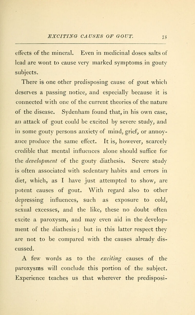 effects of the mineral. Even in medicinal closes salts of lead are wont to cause very marked symptoms in gouty subjects. There is one other predisposing cause of gout which deserves a passing notice, and especially because it is connected with one of the current theories of the nature of the disease. Sydenham found that, in his own case, an attack of gout could be excited by severe study, and in some gouty persons anxiety of mind, grief, or annoy- ance produce the same effect. It is, however, scarcelv credible that mental influences alone should suffice for the development of the gouty diathesis. Severe study is often associated with sedentary habits and errors in diet, which, as I have just attempted to show, are potent causes of gout. With regard also to other depressing influences, such as exposure to cold, sexual excesses, and the like, these no doubt often excite a paroxysm, and may even aid in the develop- ment of the diathesis; but in this latter respect they are not to be compared with the causes already dis- cussed. A few words as to the exciting causes of the paroxysms will conclude this portion of the subject. Experience teaches us that wherever the predisposi-