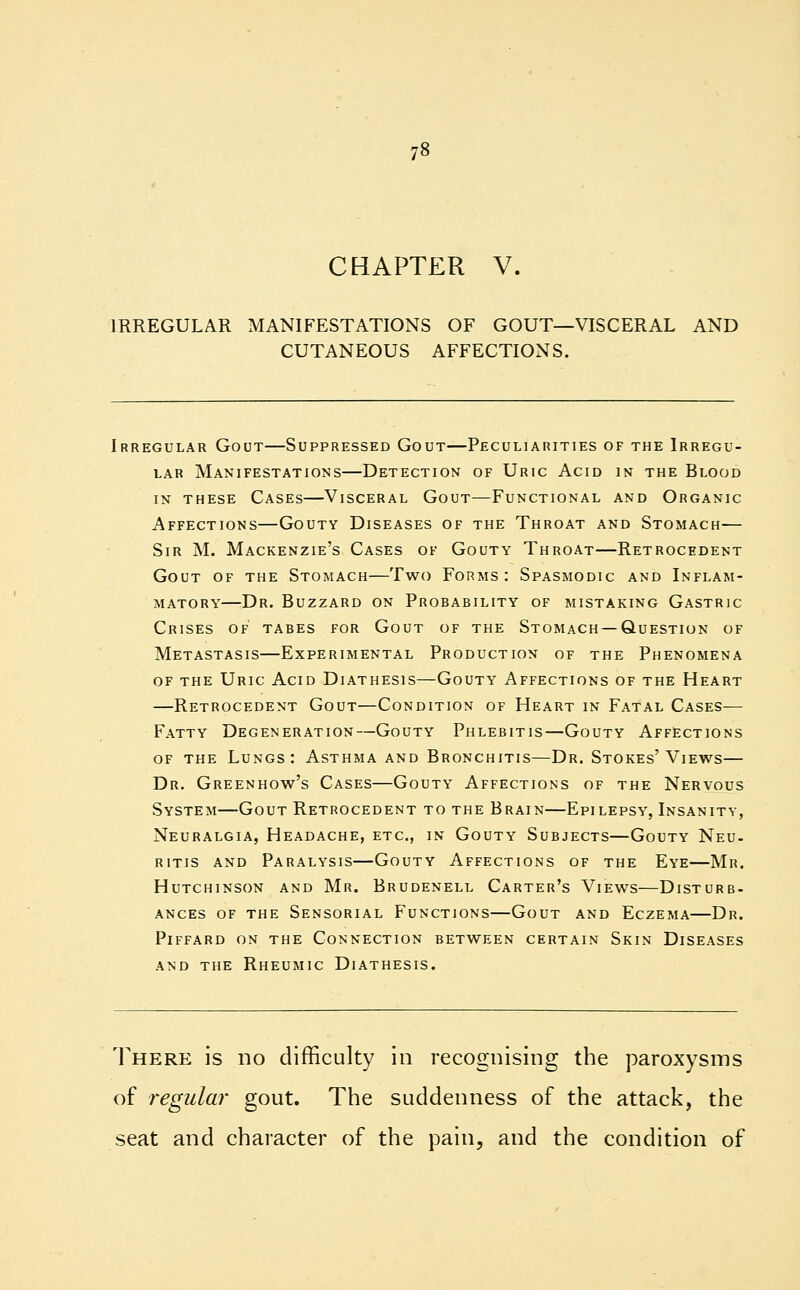 CHAPTER V. IRREGULAR MANIFESTATIONS OF GOUT—VISCERAL AND CUTANEOUS AFFECTIONS. Irregular Gout—Suppressed Gout—Peculiarities of the Irregu- lar Manifestations—Detection of Uric Acid in the Blood in these Cases—Visceral Gout—Functional and Organic Affections—Gouty Diseases of the Throat and Stomach— Sir M. Mackenzie's Cases of Gouty Throat—Retrocedent Gout of the Stomach—Two Forms: Spasmodic and Inflam- matory—Dr. Buzzard on Probability of mistaking Gastric Crises of tabes for Gout of the Stomach —Question of Metastasis—Experimental Production of the Phenomena of the Uric Acid Diathesis—Gouty Affections of the Heart —Retrocedent Gout—Condition of Heart in Fatal Cases— Fatty Degeneration—Gouty Phlebitis—Gouty Affections of the Lungs: Asthma and Bronchitis—Dr. Stokes'Views— Dr. Greenhow's Cases—Gouty Affections of the Nervous System—Gout Retrocedent to the Brain—Epilepsy, Insanity, Neuralgia, Headache, etc., in Gouty Subjects—Gouty Neu- ritis and Paralysis—Gouty Affections of the Eye—Mr. Hutchinson and Mr. Brudenell Carter's Views—Disturb- ances of the Sensorial Functions—Gout and Eczema—Dr. plffard on the connection between certain skin diseases and the rheumic dlathesis. There is no difficulty in recognising the paroxysms of regular gout. The suddenness of the attack, the seat and character of the pain, and the condition of