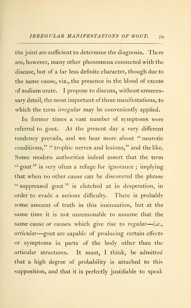 the joint are sufficient to determine the diagnosis. There are, however, many other phenomena connected with the disease, but of a far less definite character, though due to the same cause, viz., the presence in the blood of excess of sodium urate. I propose to discuss, without unneces- sary detail, the most important of these manifestations, to which the term irregular may be conveniently applied. In former times a vast number of symptoms were referred to gout. At the present day a very different tendency prevails, and we hear more about neurotic conditions, trophic nerves and lesions, and the like. Some modern authorities indeed assert that the term gout is very often a refuge for ignorance \ implying that when no other cause can be discovered the phrase  suppressed gout is clutched at in desperation, in order to evade a serious difficulty. There is probably some amount of truth in this insinuation, but at the same time it is not unreasonable to assume that the same cause or causes which give rise to regular—i.e., articular—gout are capable of producing certain effects or symptoms in parts of the body other than the articular structures. It must, I think, be admitted that a high degree of probability is attached to this supposition, and that it is perfectly justifiable to speak