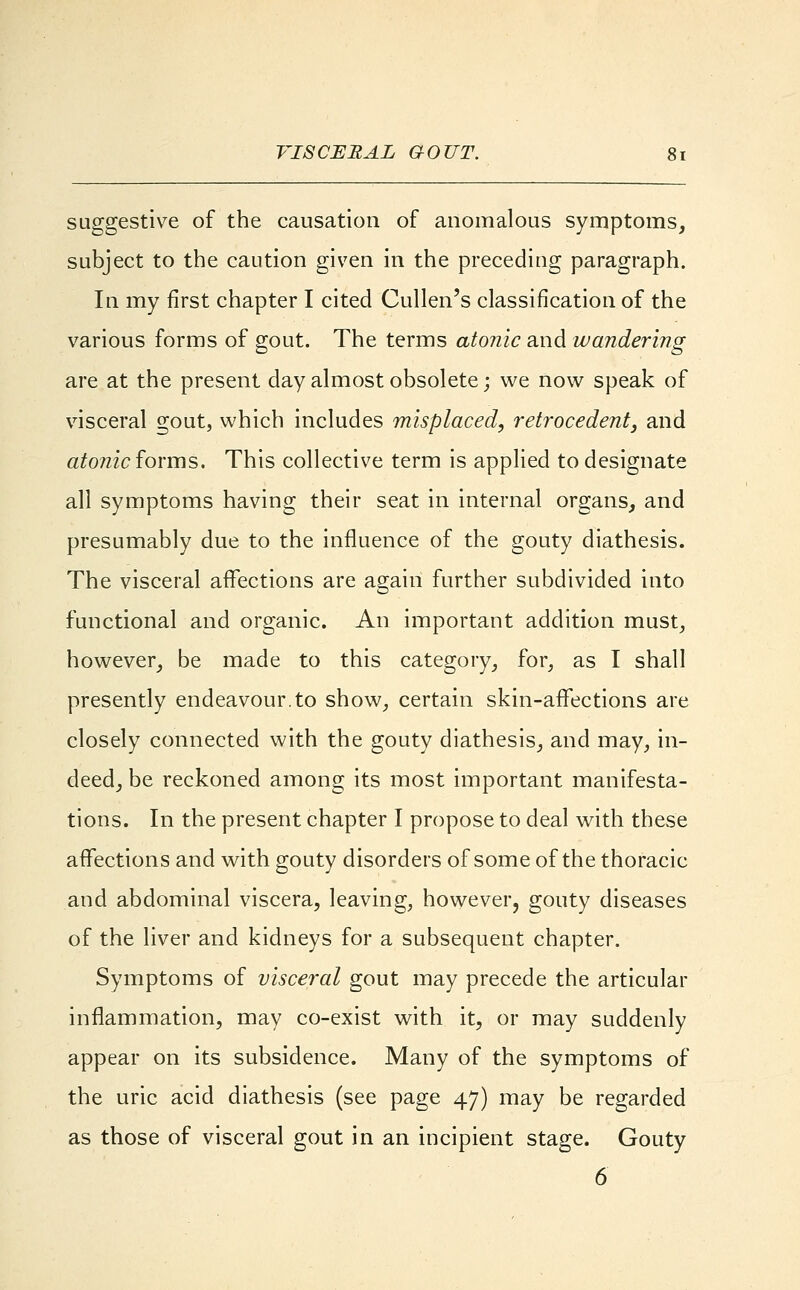 VISCERAL GOUT. suggestive of the causation of anomalous symptoms, subject to the caution given in the preceding paragraph. In my first chapter I cited Cullen's classification of the various forms of gout. The terms atonic and wandering are at the present day almost obsolete; we now speak of visceral gout, which includes misplaced, retrocedent, and atonic forms. This collective term is applied to designate all symptoms having their seat in internal organs, and presumably due to the influence of the gouty diathesis. The visceral affections are again further subdivided into functional and organic. An important addition must, however, be made to this category, for, as I shall presently endeavour.to show, certain skin-affections are closely connected with the gouty diathesis, and may, in- deed, be reckoned among its most important manifesta- tions. In the present chapter I propose to deal with these affections and with gouty disorders of some of the thoracic and abdominal viscera, leaving, however, gouty diseases of the liver and kidneys for a subsequent chapter. Symptoms of visceral gout may precede the articular inflammation, may co-exist with it, or may suddenly appear on its subsidence. Many of the symptoms of the uric acid diathesis (see page 47) may be regarded as those of visceral gout in an incipient stage. Gouty