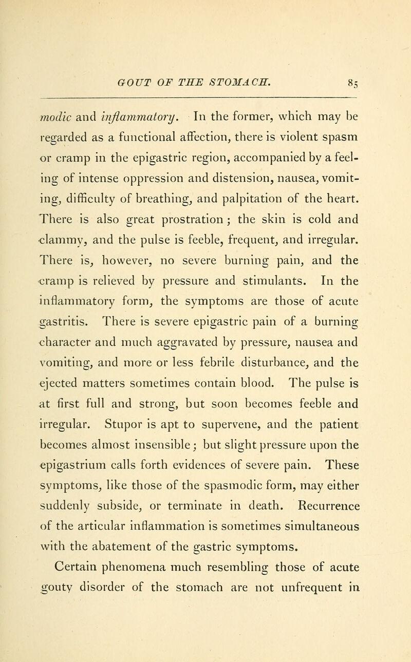 modic and inflammatory. In the former, which may be regarded as a functional affection, there is violent spasm or cramp in the epigastric region, accompanied by a feel- ing of intense oppression and distension, nausea, vomit- ing, difficulty of breathing, and palpitation of the heart. There is also great prostration ; the skin is cold and ■clammy, and the pulse is feeble, frequent, and irregular. There is, however, no severe burning pain, and the cramp is relieved by pressure and stimulants. In the inflammatory form, the symptoms are those of acute gastritis. There is severe epigastric pain of a burning character and much aggravated by pressure, nausea and vomiting, and more or less febrile disturbance, and the ejected matters sometimes contain blood. The pulse is at first full and strong, but soon becomes feeble and irregular. Stupor is apt to supervene, and the patient becomes almost insensible; but slight pressure upon the epigastrium calls forth evidences of severe pain. These symptoms, like those of the spasmodic form, may either suddenly subside, or terminate in death. Recurrence of the articular inflammation is sometimes simultaneous with the abatement of the gastric symptoms. Certain phenomena much resembling those of acute gouty disorder of the stomach are not unfrequent in