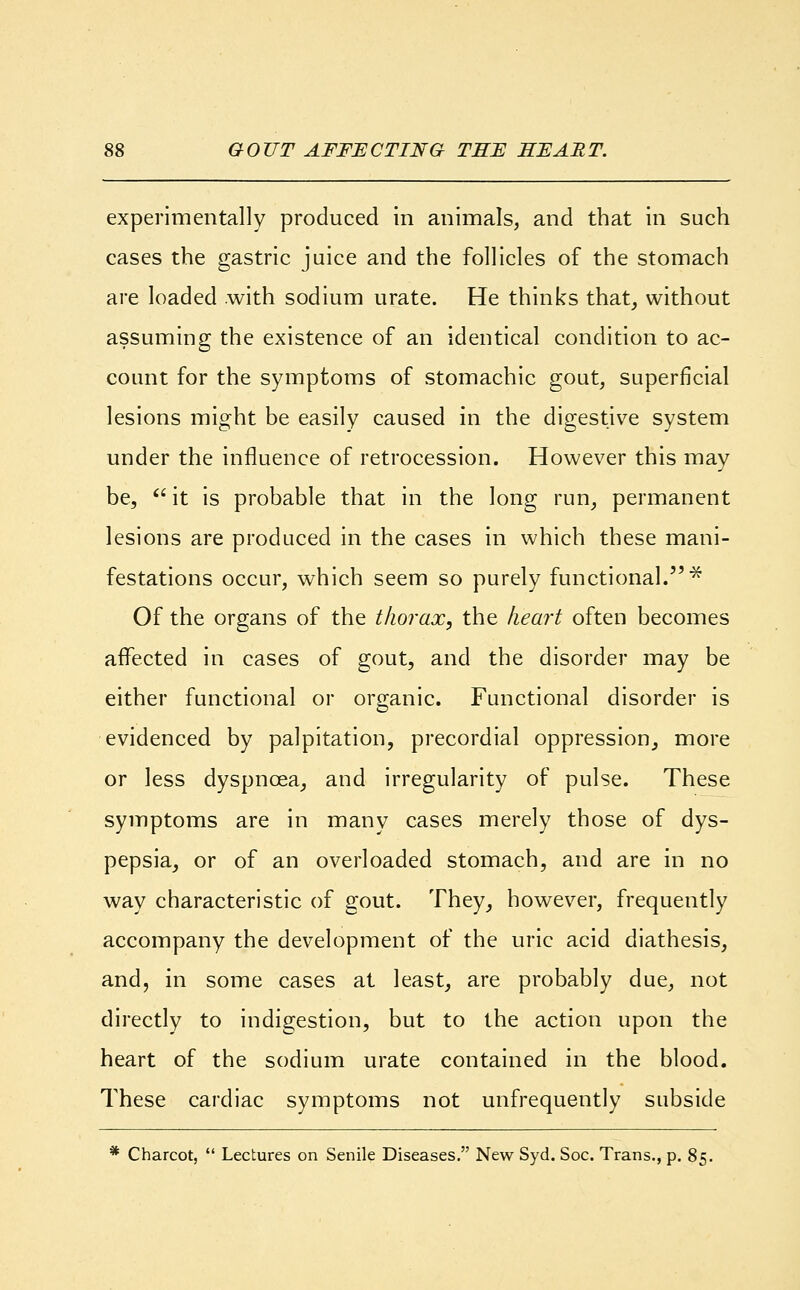 experimentally produced in animals, and that in such cases the gastric juice and the follicles of the stomach are loaded with sodium urate. He thinks that, without assuming the existence of an identical condition to ac- count for the symptoms of stomachic gout, superficial lesions might be easily caused in the digestive system under the influence of retrocession. However this may be,  it is probable that in the long run, permanent lesions are produced in the cases in which these mani- festations occur, which seem so purely functional.* Of the organs of the thorax, the heart often becomes affected in cases of gout, and the disorder may be either functional or organic. Functional disorder is evidenced by palpitation, precordial oppression, more or less dyspnoea, and irregularity of pulse. These symptoms are in many cases merely those of dys- pepsia, or of an overloaded stomach, and are in no way characteristic of gout. They, however, frequently accompany the development of the uric acid diathesis, and, in some cases at least, are probably due, not directly to indigestion, but to the action upon the heart of the sodium urate contained in the blood. These cardiac symptoms not unfrequently subside * Charcot,  Lectures on Senile Diseases. New Syd. Soc. Trans., p. 85.