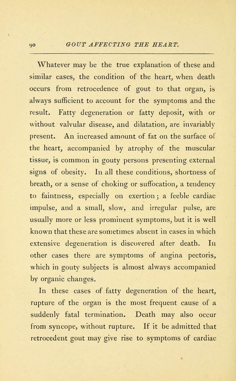 Whatever may be the true explanation of these and similar cases, the condition of the heart, when death occurs from retrocedence of gout to that organ, is always sufficient to account for the symptoms and the result. Fatty degeneration or fatty deposit, with or without valvular disease, and dilatation, are invariably present. An increased amount of fat on the surface of the heart, accompanied by atrophy of the muscular tissue, is common in gouty persons presenting external signs of obesity. In all these conditions, shortness of breath, or a sense of choking or suffocation, a tendency to faintness, especially on exertion; a feeble cardiac impulse, and a small, slow, and irregular pulse, are usually more or less prominent symptoms, but it is well known that these are sometimes absent in cases in which extensive degeneration is discovered after death. In other cases there are symptoms of angina pectoris, which in gouty subjects is almost always accompanied by organic changes. In these cases of fatty degeneration of the heart, rupture of the organ is the most frequent cause of a suddenly fatal termination. Death may also occur from syncope, without rupture. If it be admitted that retrocedent gout may give rise to symptoms of cardiac