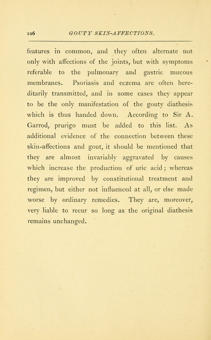 features in common, and they often alternate not only with affections of the joints, but with symptoms referable to the pulmonary and gastric mucous membranes. Psoriasis and eczema are often here- ditarily transmitted, and in some cases they appear to be the only manifestation of the gouty diathesis which is thus handed down. According to Sir A. Garrod, prurigo must be added to this list. As additional evidence of the connection between these skin-affections and gout, it should be mentioned that they are almost invariably aggravated by causes which increase the production of uric acid; whereas they are improved by constitutional treatment and regimen, but either not influenced at all, or else made worse by ordinary remedies. They are, moreover, very liable to recur so long as the original diathesis remains unchanged.